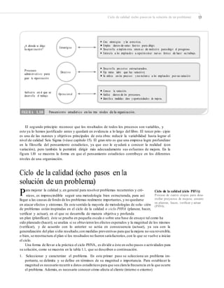Ciclo de calidad (ocho pasos en la solución de un problema) 13
• Crea estrategias y las comu nica.
• Emplea datos de varias fuen tes para dirigir.¿A dónde se dirige
la organ izació n?
Estratégico
• Desarro lla e implem enta sistem as de medició n para dirigir el progreso.
• Estimula a los empleado s a experimentar nuevas formas de hacer su trabajo.
• Desarro lla proyect os estructurados.
Procesos
administ rativo s para
guiar la organizació n
• Fija metas (sabe que hay variació n).Direct ivo
• Se enfoca en los procesos y no reclam a a los empleados por su variació n.
• Conoce la variación.Ambien te en el que se
desarrolla el trabajo • Graﬁca datos de los procesos.Operacion al
• Identiﬁca medidas clave y oportunidades de mejora.
El segundo principio reconoce que los resultados de todos los procesos son variables, y
esto ya lo hemos justificado antes y quedará en evidencia a lo largo del libro. El tercer prin- cipio
es una de las razones y objetivos principales de esta obra: reducir la variabilidad hasta lograr el
nivel de calidad Seis Sigma (véase capítulo 15). El gran reto es que una empresa logre profundizar
en la filosofía del pensamiento estadístico, ya que eso le ayudará a conocer la realidad (con
variación), pero también le permitirá dirigir más adecuadamente sus esfuerzos de mejora. En la
figura 1.10 se muestra la forma en que el pensamiento estadístico contribuye en los diferentes
niveles de una organización.
Ciclo de la calidad (ocho pasos en la
solución de un problema)
Para mejorar la calidad y, en general para resolver problemas recurrentes y cró- Ciclo de la calidad (ciclo PHVA)
Proceso de cuatro etapas para desa-
rrollar proyectos de mejora; consiste
en planear, hacer, veriﬁcar y actuar
(PHVA).
nicos, es imprescindible seguir una metodología bien estructurada, para así
llegar a las causas de fondo de los problemas realmente importantes, y no quedarse
en atacar efectos y síntomas. En este sentido la mayoría de metodologías de solu- ción
de problemas están inspiradas en el ciclo de la calidad o ciclo PHVA (planear, hacer,
verificar y actuar), en el que se desarrolla de manera objetiva y profunda
un plan (planificar); éste se prueba en pequeña escala o sobre una base de ensayo tal como ha
sido planeado (hacer); se analiza si se obtuvieron los efectos esperados y la magnitud de los mismos
(verificar), y de acuerdo con lo anterior se actúa en consecuencia (actuar), ya sea con la
generalización del plan sidio resultado,con medidas preventivas para que la mejora no sea reversible,
o bien, se reestructura el plan si los resultados no fueron satisfactorios,con lo que se vuelve a iniciar
el ciclo.
Una forma de llevar a la práctica el ciclo PHVA, es dividir a éste en ocho pasos o actividades para
su solución, como se muestra en la tabla 1.1, que se describen a continuación.
1. Seleccionar y caracterizar el problema. En este primer paso se selecciona un problema im-
portante, se delimita y se define en términos de su magnitud e importancia. Para establecer la
magnitud es necesario recurrir a datos estadísticos para que sea clara la frecuencia en la que ocurre
el problema. Además, es necesario conocer cómo afecta al cliente (interno o externo)
FIGURA 1.10 Pensamiento estadístico en los tres niveles de la organización.
 