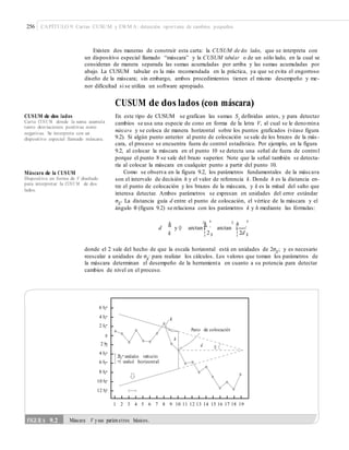256 CAPÍTULO 9: Cartas CUSUM y EWM A: detección oportuna de cambios pequeños
Existen dos maneras de construir esta carta: la CUSUM de dos lados, que se interpreta con
un dispositivo especial llamado “máscara” y la CUSUM tabular o de un sólo lado, en la cual se
consideran de manera separada las sumas acumuladas por arriba y las sumas acumuladas por
abajo. La CUSUM tabular es la más recomendada en la práctica, ya que se evita el engorroso
diseño de la máscara; sin embargo, ambos procedimientos tienen el mismo desempeño y me-
nor dificultad si se utiliza un software apropiado.
CUSUM de dos lados (con máscara)
En este tipo de CUSUM se grafican las sumas Si
definidas antes, y para detectar
cambios se usa una especie de cono en forma de la letra V, al cual se le denomina
máscara y se coloca de manera horizontal sobre los puntos graficados (véase figura
9.2). Si algún punto anterior al punto de colocación se sale de los brazos de la más -
cara, el proceso se encuentra fuera de control estadístico. Por ejemplo, en la figura
9.2, al colocar la máscara en el punto 10 se detecta una señal de fuera de control
porque el punto 8 se sale del brazo superior. Note que la señal también se detecta-
ría al colocar la máscara en cualquier punto a partir del punto 10.
Como se observa en la figura 9.2, los parámetros fundamentales de la máscara
son el intervalo de decisión h y el valor de referencia k. Donde h es la distancia en-
tre el punto de colocación y los brazos de la máscara, y k es la mitad del salto que
interesa detectar. Ambos parámetros se expresan en unidades del error estándar
σX
. La distancia guía d entre el punto de colocación, el vértice de la máscara y el
CUSUM de dos lados
Carta CUSU M donde la suma acumula
tanto desviaciones positivas como
negativas. Se interpreta con un
dispositivo especial llamado máscara.
Máscara de la CUSUM
Dispositivo en forma de V diseñado
para interpretar la CUSU M de dos
lados.
–
ángulo θ (figura 9.2) se relaciona con los parámetros k y h mediante las fórmulas:
d
h
y Q arctan
¤k ³
arctan
¤ h ³
¥ ´ ¥ ´
k ¦ 2 µ ¦ 2d µ
donde el 2 sale del hecho de que la escala horizontal está en unidades de 2σX, y es necesario–
reescalar a unidades de σX
para realizar los cálculos. Los valores que toman los parámetros de–
la máscara determinan el desempeño de la herramienta en cuanto a su potencia para detectar
cambios de nivel en el proceso.
6 SX
4 SX k
2 SX
Punto de colocación
0
2 SX d Q
4 SX
6 SX
8 SX
10 SX
12 SX
1 2 3 4 5 6 7 8 9 10 11 12 13 14 15 16 17 18 19
FIGURA 9.2 Máscara V ysus parámetros básicos.
h
2SX unidades verticales
=1 unidad horizontal
 