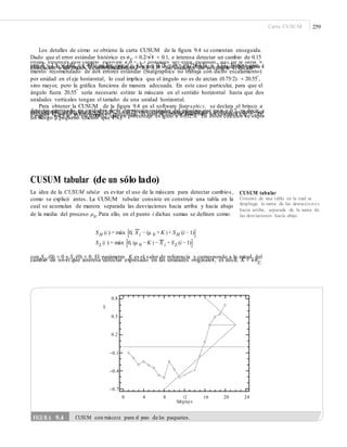 Carta CUSUM 259
Los detalles de cómo se obtiene la carta CUSUM de la figura 9.4 se comentan enseguida.
Dado que el error estándar histórico es σX
= 0.2/⎯√4 = 0.1, e interesa detectar un cambio de 0.15–
onzas, entonces este cambio equivale a δ = 1.5 unidades del error estándar. Así, de la tabla 9.1,
con δ = 1.5 y ARL0
= 400, se lee que d = 4.5, k = 0.75 y h = (0.75)(4.5) = 3.37. Nótese que, enefecto, en la figura 9.4 la distancia guía es cercana a d = 4.5, y la distancia vertical del punto decolocación a los brazos es aproximadamente h = 3.37. Sin embargo, no se cumple el escala-
miento recomendado de dos errores estándar (Statgraphics no trabaja con dicho escalamiento)
por unidad en el eje horizontal, lo cual implica que el ángulo no es de arctan (0.75/2) = 20.55°,
sino mayor, pero la gráfica funciona de manera adecuada. En este caso particular, para que el
ángulo fuera 20.55°
sería necesario estirar la máscara en el sentido horizontal hasta que dos
unidades verticales tengan el tamaño de una unidad horizontal.
Para obtener la CUSUM de la figura 9.4 en el software Statgraphics, se declara el brinco a
detectar expresado en unidades de la desviación estándar del proceso que es σ = 0.2, es decir, eneste ejemplo se declara k = 0.15/0.2 = 0.75 en el campo correspondiente; además, es nece- sariodeclarar el riesgo α expresado en porcentaje, el cual se obtiene haciendo los cálculos exp (−2dk2
)= exp(−2 × 4.5 × .752
) = 0.00632 que en porcentaje es igual a 0.632%. En estos cálculos se suponeun riesgo β pequeño (menor que 1%).
CUSUM tabular (de un sólo lado)
La idea de la CUSUM tabular es evitar el uso de la máscara para detectar cambios,
como se explicó antes. La CUSUM tubular consiste en construir una tabla en la
cual se acumulan de manera separada las desviaciones hacia arriba y hacia abajo
de la media del proceso μ0
. Para ello, en el punto i dichas sumas se definen como:
CUSUM tabular
Consiste de una tabla en la cual se
despliega la suma de las desviacione s
hacia arriba, separada de la suma de
las desviaciones hacia abajo.
SH (i ) = máx [0, X i − (μ 0 +K ) + SH (i − 1)]
SL (i ) = máx [0, (μ 0 −K ) − X i + SL (i − 1)]
con SH (0) = 0 y SL(0) = 0. El parámetro K es el valor de referencia y corresponde a la mitad del
cambio de nivel que interesa detectar expresado en las unidades originales, es decir, K = kσX
.
–
0.8
Sl
0.5
0.2
–0.1
–0.4 **
*
*
–0.7
0 4 8 12
Subgrup o
16 20 24
FIGURA 9.4 CUSUM con máscara para el peso de los paquetes.
 
