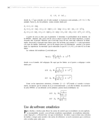 262 CAPÍTULO 9: Cartas CUSUM y EWM A: detección oportuna de cambios pequeños
Zt L X t (1 L)Z t 1
–
donde Z0 = x– que coincide con el valor nominal si el proceso está centrado, y 0 < λ ≤ 1. Por
ejemplo, hasta Z3, las tres primeras sumas estarían dadas por:
Z1 = λ x–
1 + (1 − λ)Z0
Z2 = λ x–
2 + (1 − λ)Z1 = λ x–
2 + (1 − λ)[λ x–
1 + (1 − λ)Z0] = λ x–
2 + λ(1 − λ)x–
1 + (1 − λ)2
Z0
Z3 = λ x–
3 + (1 − λ)Z2 = λ x–
2 + (1 − λ)[λ x–
2 + (1 − λ)Z1] = λ x–
3 + λ(1 − λ)x–
2 + λ (1 − λ)2
x– + (1 − λ)3
Z1 0
A partir de esto, es claro que el parámetro λ determina la profundidad de la memoria de
la EWMA: mientras más cerca esté de cero es mayor el peso de los datos históricos, es decir,
recuerda más el pasado. Mientras que si está más cerca de uno, tiene más influencia la última
media observada y el pasado tiene menos paso. De tal forma que cuando λ = 1 sería equivalente
a la carta de medias tradicional, que no da ningún peso a la información anterior a un punto
dado. La experiencia ha mostrado que lo adecuado es que 0.1 ≤ λ ≤ 0.3, y el valor 0.2 es el más
típico.
La varianza del estadístico Zt
está dada por:
S 2 ¤ L ³§´ 1 (1 L)2t
,¶Var (Z t ) ¥n ¦2 L µ
donde n es el tamaño del subgrupo. De aquí que los límites en el punto o subgrupo t están
dados por:
¤ ³L
´ 1 (1 L)2t
LCS Z0 3Sˆ ¥
¦ n(2 Lµ
¤ ³L
´ 1 (1 L)2t
LCI Z0 3Sˆ ¥
¦ n(2 L µ
Como en las expresiones anteriores, el término [1 − (1 − λ)2t] tiende a 1 cuando t se incre-
menta, de manera que la varianza de Zt
se va incrementando y con ello los límites de control de
la carta EWMA se van abriendo en los primeros puntos hasta estabilizarse en:
L
LCS Z0 3Sˆ
n(2 L)
L
LCI Z0 3Sˆ
n(2 L)
Uso de software estadístico
Para diseñar, e incluso para llevar las cartas de control que se estudiaron en este capítulo,
es recomendable recurrir a un software estadístico especializado en estadística industrial,
como Statgraphics y Minitab.Una vez que se introducen los datos o que se tiene una columna
de medias y rangos para acceder a las cartas de referencia se usa la secuencia que a continua-
ción se indica para cada caso.
 