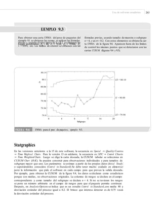 Uso de software estadístico 263
EJEMPLO 9.3
Para obtener una carta EWMA del peso de paquetes del
ejemplo 9.1 se obtienen las sumas, se aplican las fórmulas
previas y, usando elvalor típico de λ = 0.2, se obtienen las
sumas ponderadas: Z0 = 80, Z1 = 79.98, Z2 = 79.966, Z3
= 7 9.951; etc. Los límites de control se obtienen con las
fórmulas previas, usando tamaño de muestra o subgrupo
n = 4, y un σ = 0.2. Con estos elementos se obtiene la car-
ta EWMA de la ﬁgura 9.6. Aparecen fuera de los límites
de control los mismos puntos que se detectaron con las
cartas CUSUM (ﬁguras 9.4 y 9.5).
80.14
80.1 LCS = 80.10
Zt
80.06
80.02
LC = 80.00
79.98
79.94
LCI = 79.9079.9
0 4 8 12
Subgrupo
16 20
Statgraphics
En las versiones anteriores a la 15 de este software, la secuencia es: Special → Quality Control
→ Time Weighted Charts. Para la versión 15 en adelante, la secuencia es: SPC → Control Charts
→ Time Weighted Charts. Luego se elige la carta deseada, la CUSUM tabular se selecciona en
CUSUM Chart (H-K). Se pueden construir para observaciones individuales y para tamaños de
subgrupo mayor que uno. Los parámetros se estiman a partir de los propios datos (Initial Study)
o suponiéndolos conocidos (Control to Standard).Se debe tener mucho cuidado en alimenta r
justo la información que pide el software en cada campo para que provea la salida deseada.
Por ejemplo, para obtener la CUSUM de la figura 9.4, los datos se declaran como estadísticos
porque son medias, no observaciones originales. La columna de rangos se declara en el campo
correspondiente y como tamaño del subgrupo se declara n = 4. Si no se tuvieran los rangos
se pone un número arbitrario en el campo de rangos para que el paquete permita continuar.
Después, en Analysis Options se indica que es un estudio Control to Standard,con media 80 y
desviación estándar del proceso igual a 0.2. El brinco que interesa detectar es de 0.75 veces
la desviación estándar del proceso.
FIGURA 9.6 EWMA para el peso de paquetes, ejemplo 9.3.
* * **
 