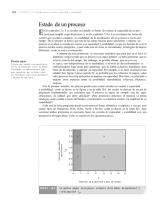 268 CAPÍTULO 10: Estado de un proceso: capacidad y estabilidad
Estado de un proceso
En los capítulos 2 y 5 se estudió con detalle la forma de evaluar la capacidad de un pro-
ceso para cumplir especificaciones, y en los capítulos 7, 8 y 9 se estudiaron las cartas de
control que ayudan a examinar la estabilidad de la distribución de un proceso a través del
tiempo. De lo anterior se deriva que una de las tareas básicas para caracterizar y mejorar un
proceso es evaluar su estado en cuanto a su capacidad y estabilidad, ya que en función de esto el
proceso tendrá cuatro categorías, y para cada una de éstas se recomiendan estrategias de mejora
diferentes, como se verá a continuación.
A manera de nota aclaratoria, es necesario establecer que para que en el futu- ro
inmediato tenga sentido que un proceso sea capaz, primero se debe garantizar que es
estable a través del tiempo. Sin embargo, es posible afirmar que un procesoProceso capaz
es capaz, con independencia de su estabilidad, si el nivel de disconformidades es
suficientemente bajo como para garantizar que no habrá esfuerzos inmediatos para
tratar de disminuirlas y mejorar su capacidad. Por ejemplo, si se tiene un proceso con
calidad Seis Sigma (véase capítulo 5), es probable que los esfuerzos de mejora sobre
tales procesos no estén enfocados en mejorar su capacidad. Más bien, se enfocarán a
mejorar otros aspectos como su estabilidad, operabilidad, robustez, eficiencia,
etcétera.
Proceso que cumple con especiﬁcacio-
nes de tal forma que el nivel de discon-
formidades es suﬁcientemente bajo
para garantizar que no habrá esfuer-
zos inmediatos para tratar de bajarlas
y mejorar su capacidad.
Con la premisa anterior, un proceso puede tener cuatro estados en cuanto a capacidad
y estabilidad, como se ilustra en la figura y en la tabla 10.1, las cuales se derivan de un par de
preguntas fundamentales: ¿se considera que el proceso es capaz de cumplir con las espe-
cificaciones de calidad que debe satisfacer? ¿Para propósitos prácticos el proceso se puede
catalogar como estable a través del tiempo, considerando su tendencia central y la amplitud de su
variabilidad?
Cada una de estas preguntas puede contestarse en forma afirmativa o negativa, y eso ge- nera
cuatro tipos de respuestas: Sí-Sí, Sí-No, No-Sí y No-No, como se ilustra en la tabla 10.1. Para
contestar ambas preguntas es necesario hacer un estudio de capacidad y estabilidad con una
perspectiva de largo plazo, como se sugiere en los siguientes pasos.
2.5
2.0
1.5
1.0
0.5
0.0
0.5
1.0
0 3 6 9 12
St
15 18 21
Estabilidad de la variabilidad a través del tiempo
y de la capacidad Cpk.
Capacidadparacumplir
especiﬁcaciones
Cpk
FIGURA 10.1 Los posibles estados de un proceso en función de los índices de inestabilidad St
A B
C D
 