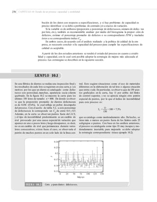 270 CAPÍTULO 10: Estado de un proceso: capacidad y estabilidad
bución de los datos con respecto a especificaciones, y si hay problemas de capacidad es
preciso identificar si se debe a problemas de centrado y/o a exceso de variación.
Si la variable es de atributos (proporción o porcentaje de defectuosos,número de defec- tos
por lote, etc.), también es recomendable analizar por medio del histograma la propor- ción de
defectos, estimar el porcentaje promedio de defectos o su correspondiente PPM y trasladar
éstos a su correspondiente índice Cp
.
En ambos casos,de acuerdo con el análisis realizado y la política de calidad de la em-
presa, es necesario concluir si la capacidad del proceso para cumplir las especificaciones de
calidad es aceptable.
A partir de los dos estudios anteriores se tendrá el estado del proceso en cuanto a estabi-
lidad y capacidad, con lo cual será posible adoptar la estrategia de mejora más adecuada al
proceso. Las estrategias se describen en la siguiente sección.
EJEMPLO 10.1
En una fábrica de dientes se realiza una inspección ﬁnal y
los resultados de cada lote se registran en una carta p.Los
motivos por los que un diente es catalogado como defec-
tuoso son: porosidad, manchas, apariencia sucia ydiente
quebrado. En la ﬁgura 10.2 se muestra la carta para los
últimos 150 lotes de tamaño n = 800. De donde se obser-
va que la proporción promedio de dientes defectuosos
es de 0.156 (15.6%), lo cual reﬂeja un pobre desempeño
del proceso. Con el auxilio de tabla 5.2, a este porcentaje
de defectuosos le corresponde un Cp
de entre 0.4 y 0.5.
Además, en la carta se observan puntos fuera del LCS,
y el tipo de inestabilidad predominante es un cambio de
nivel provocado por una causa especial de variación que
aparece en uno o pocos lotes yluego desaparece, es decir,
no es un cambio de nivel que permanezca durante varios
lotes consecutivos; siéste fuera el caso, se observaría el
patrón de muchos puntos en un solo lado de la línea cen-
tral. Esto sugiere situaciones como el uso de materiales
diferentes en la elaboración de tal lote o alguna situación
que entra y sale. En particular, se observa que de 150 pun-
tos graﬁcados en la carta, hay 11 por arriba del límite
de control superior, y no se aprecia ningún otro patrón
especial de puntos, por lo que el índice de inestabilidad
para este proceso es:
11
St = × 100 = 7.3%
150
que se cataloga como moderadamente alto. De hecho, se
tiene más o menos un punto fuera de los límites cada 25
subgrupos o puntos. Con base en los análisis anteriores,
el proceso se catalogaría como tipo D: muy incapaz y mo-
deradamente inestable; para mejorarlo se debe adoptar
la estrategia correspondiente (véase ejemplo 10.2).
0.26
0.23
0.2
0.17
0.14
0.11
0 25 50 75
Subgrupo
100 125 150
p
FIGURA 10.2 Carta p para dientes defectuosos.
 