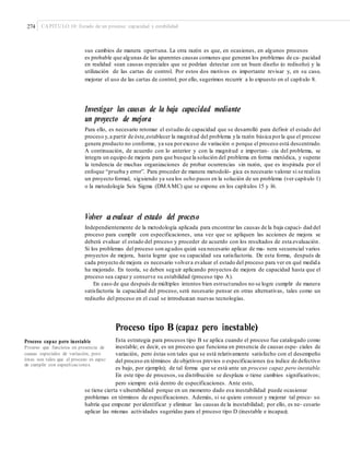 274 CAPÍTULO 10: Estado de un proceso: capacidad y estabilidad
sus cambios de manera oportuna. La otra razón es que, en ocasiones, en algunos procesos
es probable que algunas de las aparentes causas comunes que generan los problemas de ca- pacidad
en realidad sean causas especiales que se podrían detectar con un buen diseño (o rediseño) y la
utilización de las cartas de control. Por estos dos motivos es importante revisar y, en su caso,
mejorar el uso de las cartas de control; por ello, sugerimos recurrir a lo expuesto en el capítulo 8.
Investigar las causas de la baja capacidad mediante
un proyecto de mejora
Para ello, es necesario retomar el estudio de capacidad que se desarrolló para definir el estado del
proceso y,a partir de éste,establecer la magnitud del problema yla razón básica porla que el proceso
genera producto no conforme, ya sea porexceso de variación o porque el proceso está descentrado.
A continuación, de acuerdo con lo anterior y con la magnitud e importan- cia del problema, se
integra un equipo de mejora para que busque la solución del problema en forma metódica, y superar
la tendencia de muchas organizaciones de probar ocurrencias sin razón, que es inspirada por el
enfoque “prueba y error”. Para proceder de manera metodoló- gica es necesario valorar si se realiza
un proyecto formal, siguiendo ya sea los ocho pasos en la solución de un problema (ver capítulo 1)
o la metodología Seis Sigma (DMAMC) que se expone en los capítulos 15 y 16.
Volver a evaluar el estado del proceso
Independientemente de la metodología aplicada para encontrar las causas de la baja capaci- dad del
proceso para cumplir con especificaciones, una vez que se apliquen las acciones de mejora se
deberá evaluar el estado del proceso y proceder de acuerdo con los resultados de esta evaluación.
Si los problemas del proceso son agudos quizá sea necesario aplicar de ma- nera secuencial varios
proyectos de mejora, hasta lograr que su capacidad sea satisfactoria. De esta forma, después de
cada proyecto de mejora es necesario volvera evaluar el estado del proceso para ver en qué medida
ha mejorado. En teoría, se deben seguir aplicando proyectos de mejora de capacidad hasta que el
proceso sea capaz y conserve su estabilidad (proceso tipo A).
En caso de que después de múltiples intentos bien estructurados no se logre cumplir de manera
satisfactoria la capacidad del proceso, será necesario pensar en otras alternativas, tales como un
rediseño del proceso en el cual se introduzcan nuevas tecnologías.
Proceso tipo B (capaz pero inestable)
Esta estrategia para procesos tipo B se aplica cuando el proceso fue catalogado como
inestable; es decir, es un proceso que funciona en presencia de causas espe- ciales de
variación, pero éstas son tales que se está relativamente satisfecho con el desempeño
del proceso en términos de objetivos previos o especificaciones (su índice de defectivo
es bajo, por ejemplo); de tal forma que se está ante un proceso capaz pero inestable.
En este tipo de procesos, su distribución se desplaza o tiene cambios significativos;
pero siempre está dentro de especificaciones. Ante esto,
Proceso capaz pero inestable
Proceso que funciona en presencia de
causas especiales de variación, pero
éstas son tales que el proceso es capaz
de cumplir con especiﬁcaciones.
se tiene cierta vulnerabilidad porque en un momento dado esa inestabilidad puede ocasionar
problemas en términos de especificaciones. Además, si se quiere conocer y mejorar tal proce- so,
habría que empezar poridentificar y eliminar las causas de la inestabilidad; por ello, es ne- cesario
aplicar las mismas actividades sugeridas para el proceso tipo D (inestable e incapaz).
 