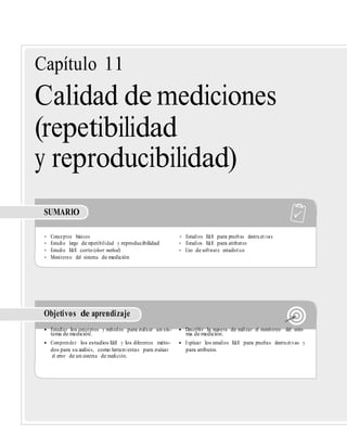 Capítulo 11
Calidad de mediciones
(repetibilidad
y reproducibilidad)
SUMARIO
• Conceptos básicos • Estudios R&R para pruebas destructivas
• Estudio largo de repetibilidad y reproducibilidad • Estudios R&R para atributos
• Estudio R&R corto (short method) • Uso de software estadístico
• Monitoreo del sistema de medición
Objetivos de aprendizaje
• Estudiar los conceptos y métodos para evaluar un sis- • Describir la manera de realizar el monitoreo del siste-
tema de medición. ma de medición.
• Comprender los estudios R&R y los diferentes méto- • Explicar los estudios R&R para pruebas destructivas y
dos para su análisis, como herramientas para evaluar para atributos.
el error de un sistema de medición.
 