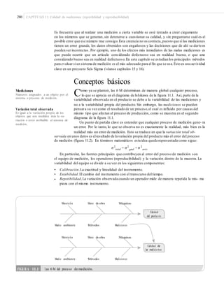 280 CAPÍTULO 11: Calidad de mediciones (repetibilidad y reproducibilidad)
Es frecuente que al realizar una medición a cierta variable se esté tentado a creer ciegamente
en los números que se generan, sin detenerse a cuestionar su calidad, y sin preguntarse cuál es el
posible error que ese número trae consigo.Esta creencia no es correcta, puesto que si las mediciones
tienen un error grande, los datos obtenidos son engañosos y las decisiones que de ahí se deriven
pueden ser incorrectas. Por ejemplo, uno de los efectos más inmediatos de las malas mediciones es
que puede ocurrir que un artículo considerado defectuoso sea en realidad bueno, o que uno
considerado bueno sea en realidad defectuoso.En este capítulo se estudian los principales métodos
para evaluar siun sistema de medición es el más adecuado para elfin que se usa.Esto es una actividad
clave en un proyecto Seis Sigma (véanse capítulos 15 y 16).
Conceptos básicos
Como ya se planteó, las 6 M determinan de manera global cualquier proceso,Mediciones
Números asignados a un objeto por el
sistema o proceso de medición.
lo que se aprecia en el diagrama de Ishikawa de la figura 11.1. Así, parte de la
variabilidad observada en el producto se debe a la variabilidad de las mediciones y
no a la variabilidad propia del producto. Sin embargo, las mediciones se pueden
pensara su vez como el resultado de un proceso,el cual es influido por causas del
mismo tipo que afectan al proceso de producción, como se muestra en el segundo
diagrama de la figura 11.1.
Un punto de partida clave es entender que cualquier proceso de medición gene- ra
un error. Por lo tanto, lo que se observa no es exactamente la realidad, más bien es la
realidad más un error de medición. Esto se traduce en que la variación total ob-
Variación total observada
Es igual a la variación propia de los
objetos que son medidos más la va-
riación o error atribuible al sistema de
medición.
servada en unos datos es elresultado de la variación propia del producto más el error del proceso
de medición (figura 11.2). En términos matemáticos esta idea queda representada como sigue:
σ2
total = σ2
od + σ 2
pr erro
r
En particular, las fuentes principales que contribuyen al error del proceso de medición son
el equipo de medición, los operadores (reproducibilidad) y la variación dentro de la muestra. La
variabilidad del equipo se divide a su vez en los siguientes componentes:
•
•
•
Calibración.La exactitud y linealidad del instrumento.
Estabilidad.El cambio del instrumento con el transcurso deltiempo.
Repetibilidad.La variación observada cuando un operador mide de manera repetida la mis- ma
pieza con el mismo instrumento.
Materiales Mano de obra Máquinas
Calidad
del produ cto
Medio ambiente Métodos Medicion es
Materiales Mano de obra Máquinas
Calidad de
las medicio nes
Medio ambiente Métodos Medicion es
FIGURA 11.1 Las 6 M del proceso de medición.
 
