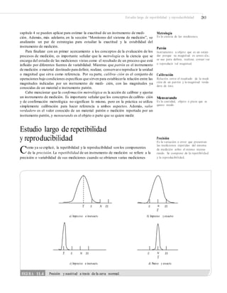 Estudio largo de repetibilidad y reproducibilidad 283
capítulo 4 se pueden aplicar para estimar la exactitud de un instrumento de medi-
ción. Además, más adelante, en la sección “Monitoreo del sistema de medición”, se
analizarán un par de estrategias para estudiar la exactitud y la estabilidad del
instrumento de medición.
Para finalizar con un primer acercamiento a los conceptos de la evaluación de los
procesos de medición, es importante señalar que la metrología es la ciencia que se
encarga del estudio de las mediciones vistas como el resultado de un proceso que está
influido por diferentes fuentes de variabilidad. Mientras que patrón es el instrumento
de medición o material destinado para definir, realizar, conservaro reproducir la unidad
o magnitud que sirva como referencia. Por su parte, calibra- ción es el conjunto de
operaciones bajo condiciones específicas que sirven para establecerla relación entre las
magnitudes indicadas por un instrumento de medi- ción, con las magnitudes ya
conocidas de un material o instrumento patrón.
Cabe mencionar que la confirmación metrológica es la acción de calibrar y ajustar
un instrumento de medición. Es importante señalar que los conceptos de calibra- ción
y de confirmación metrológica no significan lo mismo, pero en la práctica se utiliza
simplemente calibración para hacer referencia a ambos aspectos. Además, valor
verdadero es el valor conocido de un material patrón o medición reportada por un
instrumento patrón, y mensurando es el objeto o parte que se quiere medir.
Metrología
Es la ciencia de las mediciones.
Patrón
Instrumento u objeto que es un están-
dar porque su magnitud es conoci da;
se usa para deﬁnir, realizar, conser var
o reproducir tal magnitud.
Calibración
Relación entre el resultado de la medi-
ción de un patrón y la magnitud verda-
dera de éste.
Mensurando
Es la cantidad, objeto o pieza que se
quiere medir.
Estudio largo de repetibilidad
y reproducibilidad
Como ya se explicó, la repetibilidad y la reproducibilidad son los componentes
Precisión
Es la variación o error que presentan
las mediciones repetidas del sistema
de medición sobre el mismo mensu-
rando. Se compone de la repetibilidad
y la reproducibilidad.
de la precisión. La repetibilidad de un instrumento de medición se refiere a la
precisión o variabilidad de sus mediciones cuando se obtienen varias mediciones
_
X El N ES El _N
X
ES
a) Impreciso e inexacto b) Impreciso y exacto
_
X El N ES El N_
X
ES
c) Impreciso e inexacto d) Preciso y exacto
FIGURA 11.4 Precisión y exactitud a través de la curva normal.
 