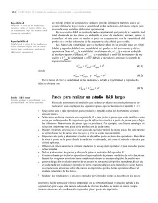 284 CAPÍTULO 11: Calidad de mediciones (repetibilidad y reproducibilidad)
del mismo objeto en condiciones similares (mismo operador); mientras que la re-
producibilidad es la precisión o variabilidad de las mediciones del mismo objeto pero
en condiciones variables (diferentes operadores).
En los estudios R&R se evalúa de modo experimental qué parte de la variabili- dad
total observada en los datos es atribuible al error de medición; además, permi- te
cuantificar si este error es mucho o poco en comparación con la variabilidad del
producto y con las tolerancias de la característica de calidad que se mide.
Las fuentes de variabilidad que se pueden evaluar en un estudio largo de repeti-
bilidad y reproducibilidad son: variabilidad del producto, del instrumento y de los
Repetibilidad
Variación o error de las mediciones
sucesivas sobre el mismo objeto con
un instrumento bajo las mismas condi-
ciones (un operador).
Reproducibilidad
Variabilidad o error de las mediciones
sobre el mismo objeto con un instru-
mento bajo condiciones cambiantes
(diferentes operadores). operadores.Sean σ2 la variabilidad total observada; σ2 la varianza atribuibletotal prod
la variabilidad o error del instrumento de me-al producto (partes o piezas), σ2
instr
dición y σ2 la variabilidad o error debido a operadores, entonces se cumple laoper
siguiente relación:
σ 2 2 2 2
total
= σprod
+ σ oper
+ σ
instr
(11.1)
donde
σ 2 2 2 2
instr
= σ repeti y σ oper
= σ
reprod
(11.2)
Por lo tanto, el error o variabilidad de las mediciones debido a repetibilidad y reproducibi-
lidad se obtiene con
σ 2 2 2
R&R
= σ repeti
+ σ
reprod
(11.3)
Pasos para realizar un estudio R&R largo
Para cada instrumento de medición que se desee evaluares necesario plantearun es-
tudio en el que se apliquen los siguientes pasos (que se ilustran en el ejemplo 11.1):
Estudio R&R largo
Permite evaluar la repetibilidad y re-
producibilidad en forma separada.
• Seleccionar dos o más operadores para conducir el estudio acerca del instrumento de medi-
ción de interés.
Seleccionar en forma aleatoria un conjunto de 10 o más partes o piezas que serán medidas varias
veces por cada operador. Es importante que la selección se realice a partir de piezas que reflejen
las diferentes dimensiones de piezas que se producen. Por ejemplo, una buena estrategia de
selección sería tomar una pieza de la producción de cada turno.
Decidir el número de ensayos o veces que cada operadormedirá la misma pieza. En este método
se deben hacer por lo menos dos ensayos, y tres es lo más recomendable.
Etiquetar cada parte y aleatorizar el orden en el cual las partes se dan a los operadores. Identificar
la zona o punto en la parte donde la medición será tomada, así como el método o técnica que
deberá aplicarse.
Obtener en orden aleatorio la primera medición (o ensayo)del operador A para todas las piezas
seleccionadas.
Volver a aleatorizar las piezas y obtener la primera medición del operador B.
Continuar hasta que todos los operadores hayanrealizado la primera medición de todas las piezas.
Repetir los tres pasos anterioreshasta completarelnúmero de ensayos elegidos.Es preciso ase-
gurarse de que los resultadospreviosde un ensayo no son conocidos porlos operadores.Es de-cir,
en cada medición realizada el operadorno debe conocercuálpieza está midiendo,nicuáles fueron
sus mediciones anterioressobre ella,menos las reportadas porlos demás operadores.Hacer el
análisis estadístico de los datos.
Realizar las repeticiones o ensayos operador por operador como se describe en los pasos
•
•
•
•
•
•
•
•
anteriores puede introducir efectos temporales en la reproducibilidad (variación debida a los
operadores), por lo que otra manera adecuada de obtener los datos es medir en orden comple-
tamente aleatorio cada combinación (operador, pieza) para cada repetición.
 