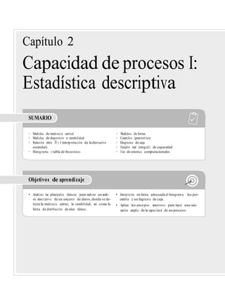 –
forma de distribución de estos datos. ración amplia de la capacidad de un proceso.
Capítulo 2
Capacidad de procesos I:
Estadística descriptiva
SUMARIO
• Medidas de tendencia central • Medidas de forma
• Medidas de dispersión o variabilidad • Cuantiles (percentiles)
• Relación entre X y S (interpretación de la desviación • Diagrama de caja
estándar) • Estudio real (integral) de capacidad
• Histograma y tabla de frecuencias • Uso de sistemas computacionales
Objetivos de aprendizaje
• Analizar las principales técnicas para realizar un análi- • Interpretar en forma adecuada el histograma, los per-
sis descriptivo de un conjunto de datos,donde se de- centiles y un diagrama de caja.
tecte la tendencia central, la variabilidad, así como la • Aplicar los conceptos anteriores para hacer una valo-
 