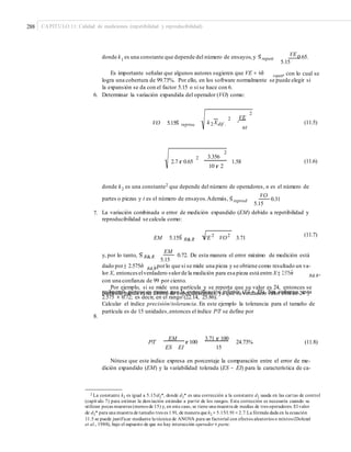 288 CAPÍTULO 11: Calidad de mediciones (repetibilidad y reproducibilidad)
VEdonde k1
es una constante que depende del número de ensayos,y Sˆrepeti
5.15
0.65.
Es importante señalar que algunos autores sugieren que VE = 6σˆ , con lo cual serepeti
logra una cobertura de 99.73%. Por ello, en los software normalmente se puede elegir si
la expansión se da con el factor 5.15 o si se hace con 6.
Determinar la variación expandida del operador (VO) como:6.
2
VE2
k 2Xdif .VO 5.15Sˆ reprod (11.5)
nt
2
2.7 r 0.65
2 3.356
1.58 (11.6)
10 r 2
donde k2 es una constante2 que depende del número de operadores, n es el número de
partes o piezas y t es el número de ensayos.Además, Sˆreprod
5.15
0.31
VO
7. La variación combinada o error de medición expandido (EM) debido a repetibilidad y
reproducibilidad se calcula como:
(11.7)
EM 5.15Sˆ R&R VE 2
VO2
3.71
EM
y, por lo tanto, Sˆ R&R
5.15
0.72. De esta manera el error máximo de medición está
dado por± 2.575σˆ ; porlo que si se mide una pieza y se obtiene como resultado un va-R&R
lor X, entonceselverdadero valorde la medición para esa pieza está entre X ± 2.575σˆ ,R&R
con una confianza de 99 por ciento.
Por ejemplo, si se mide una partícula y se reporta que su valor es 24, entonces se
rechazaría porque es menor que la especificación inferior (EI = 25). Sin embargo, estapartícula puede estar dentro de especificaciones, ya que su verdadero valor está en 24 ±
2.575 × 0.72; es decir, en el rango (22.14, 25.86).
Calcular el índice precisión/tolerancia. En este ejemplo la tolerancia para el tamaño de
partícula es de 15 unidades,entonces el índice P/T se define por
8.
P/T
EM
r 100
3.71 r 100
24.73% (11.8)
ES EI 15
Nótese que este índice expresa en porcentaje la comparación entre el error de me-
dición expandido (EM) y la variabilidad tolerada (ES − EI) para la característica de ca-
2 La constante k2 es igual a 5.15/d2*, donde d2* es una corrección a la constante d2 usada en las cartas de control
utilizan pocas muestras (menos de 15) y, en este caso, se tiene una muestra de medias de tres operadores. El valor
de d2* para una muestra de tamaño tres es 1.91, de manera que k2 = 5.15/1.91= 2.7.La fórmula dada en la ecuación
et al., 1988), bajo el supuesto de que no hay interacción operador × parte.
(capít ulo 7) para estimar la desviación estándar a partir de los rangos. Esta corrección es necesaria cuando se
11.5 se puede justificar mediante la técnica de ANOVA para un factorial con efectos aleatorios o mixtos (Dolezal
 