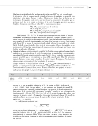 289Estudio largo de repetibilidad y reproducibilidad
lidad que se está midiendo. De aquí que es deseable que el EM sea más pequeño que
la tolerancia, a fin de asegurar que la calidad del proceso de medición es aceptable para
discriminar entre piezas buenas y malas. Además, este índice hace evidente que un
instrumento de medición será preciso en función de la característica de calidad que se
pretende medir (no es lo mismo en términos de la precisión exigida, pesar oro que pesar
hojalata). De manera específica, el índice P/T se interpreta como sigue:
P/T ≤ 10%, excelente proceso de medición
10% < P/T ≤ 20%, bueno
20% < P/T ≤ 30%, marginal (casi inaceptable)
P/T ≥ 30%, inaceptable y debe corregirse
En el ejemplo P/T = 24.73%; de manera que, con respecto a este criterio, el proceso
de medición del tamaño de partícula tiene calidad marginal. El que sea marginal significa
que el proceso de medición está cerca de no tener la capacidad adecuada para discrimi- nar
entre tamaños de partícula buenos y malos, por lo que debe buscarse su mejora. En elformato
de la figura 11.5 se resume de manera ordenada toda la información generada en el estudio
R&R, desde la obtención de los datos hasta la interpretación del error de medición y sus
componentes. Al final del presente capítulo se proporciona este formato en blanco para
facilitar la aplicación del mismo.
Calcular el índice precisión/variación total (EM/VarTot).Un criterio adicional para evaluar la
calidad de un proceso o sistema de medición es comparar la magnitud del error de medición
expandida (EM) con la variación total observada (VarTot). Esto es particular- mente necesario
cuando la variable que se está midiendo no tiene doble especificación (EI y ES); asimismo,
cuando el proceso es muy capaz o para fines de control y mejora de procesos.Para hacer este
cálculo primero se necesita calcular la variación de las partes,
9.
que por el método de rangos se estima como σˆ = R /d *,donde para obtenerRparte parte
2
parte
primero se saca el promedio de la medición para cada parte, considerando todas las me-
diciones realizadas sobre esa parte por los distintos operadores.Por ejemplo, en el caso
de las piezas del ejemplo 1, el promedio para cada pieza es:
PIEZA 1 2 3 4 5 6 7 8 9 10
Medició n
prom edio
35.70 35.23 30.02 29.65 31.38 30.17 32.57 36.33 29.93 34.07
de aquí se ve que la medición máxima es 36.33 y la mínima es 29.65. Por lo que Rparte
= 36.33 − 29.65 = 6.68. Por otro lado, d*2 es una constante que depende del tamaño de
muestra, que en este caso es la cantidad de piezas (ver nota de pie de página anterior).
Los valores de la constante d*2
para rangos “promedio” basados en una sola muestra de
tamaños entre 6 y 10 son: 2.67, 2.83, 2.96, 3.08 y 3.18, respectivamente; los valores para
muestras de tamaños entre 2 y 5 se pueden obtener del formato de la figura 11.5, donde los
operadores hacen las veces de tamaño de muestra. Por lo tanto, la variación de las
partes es σˆ = 6.68/3.18.parte
La variación total se obtiene con:
2 2
Sˆ total Sparte S R&R
por lo que en el caso del ejemplo 11.1, se llega a que Sˆ total 4.41 0.52 2.22 , por lo
que, (EM/VarTot) × 100 = (σˆ /σˆ ) × 100 = (0.72/2.22) × 100 = 32.43. Por lo general,R&R total
este porcentaje se considera grande, ya que EM/VarTot = 32.43% > 30%. Entonces, de
acuerdo con este criterio el sistema de medición resulta inaceptable para fines de control
del proceso.
 