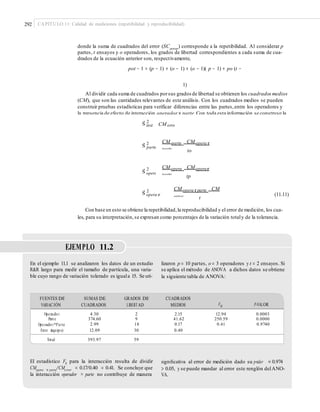 292 CAPÍTULO 11: Calidad de mediciones (repetibilidad y reproducibilidad)
donde la suma de cuadrados del error (SCerror
) corresponde a la repetibilidad. Al considerar p
partes, t ensayos y o operadores, los grados de libertad correspondientes a cada suma de cua-
drados de la ecuación anterior son, respectivamente,
pot − 1 = (p − 1) + (o − 1) + (o − 1)( p − 1) + po (t −
1)
Al dividir cada suma de cuadrados porsus grados de libertad se obtienen los cuadrados medios
(CM), que son las cantidades relevantes de este análisis. Con los cuadrados medios se pueden
construir pruebas estadísticas para verificar diferencias entre las partes,entre los operadores y
la presencia de efecto de interacción operador × parte.Con toda esta información se construye la
tabla de ANOVA. Además,de los valores esperados de los cuadrados medios se deduce que los
estimadores de los componentes de varianza para cada caso están dados por:
2
Sˆ inst CM erro
r
CM parte CM opera r
parte
2
Sˆ parte
to
CM opera CM operar
parte
2
Sˆ opera
tp
CM opera rparte CM
error
2
Sˆ opera r
parte
(11.11)
t
Con base en esto se obtiene la repetibilidad,la reproducibilidad y el error de medición, los cua-
les, para su interpretación,se expresan como porcentajes de la variación totaly de la tolerancia.
EJEMPLO 11.2
En el ejemplo 11.1 se analizaron los datos de un estudio
R&R largo para medir el tamaño de partícula, una varia-
ble cuyo rango de variación tolerado es iguala 15. Se uti-
lizaron p = 10 partes, o = 3 operadores y t = 2 ensayos. Si
se aplica el método de ANOVA a dichos datos se obtiene
la siguiente tabla de ANOVA:
FUENTES DE
VARIACIÓN
SUMAS DE
CUADRADOS
GRADOS DE
LIBERTAD
CUADRADOS
MEDIOS F0 P-VALOR
Operado r
Part e
Operado r*Parte
Error (equipo)
4.30
374.60
2.99
12.09
2
9
18
30
2.15
41.62
0.17
0.40
12.94
250.59
0.41
0.0003
0.0000
0.9740
Total 393.97 59
El estadístico F0 para la interacción resulta de dividir
CMopera × parte/CMerror = 0.17/0.40 = 0.41. Se concluye que
la interacción operador × parte no contribuye de manera
signiﬁcativa al error de medición dado su p-valor = 0.974
> 0.05, y se puede mandar al error este renglón delANO-
VA.
 