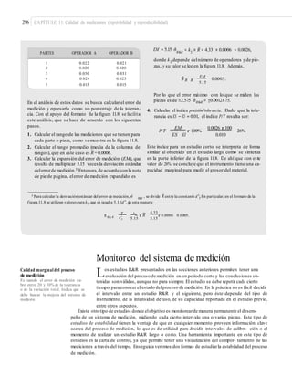 296 CAPÍTULO 11: Calidad de mediciones (repetibilidad y reproducibilidad)
–
EM = 5.15 σˆ = k × R = 4.33 × 0.0006 = 0.0026,R&R 2PARTES OPERADOR A OPERADOR B
donde k2 depende delnúmero de operadores y de pie-
zas, y su valor se lee en la ﬁgura 11.8. Además,
1
2
3
4
5
0.022
0.020
0.030
0.024
0.015
0.021
0.020
0.031
0.023
0.015
Sˆ R R
EM
0.0005.
5.15
Por lo que el error máximo con lo que se miden las
piezas es de ±2.575 σˆR&R = ±0.0012875.
4. Calcular el índice precisión/tolerancia. Dado que la tole-
rancia es ES − EI = 0.01, el índice P/T resulta ser:
En el análisis de estos datos se busca calcular el error de
medición y expresarlo como un porcentaje de la toleran-
cia. Con el apoyo del formato de la ﬁgura 11.8 se facilita
este análisis, que se hace de acuerdo con los siguientes
pasos.
1. Calcular el rango de las mediciones que se tienen para
cada parte o pieza, como se muestra en la ﬁgura 11.8.
2. Calcular el rango promedio (media de la columna de
P/T
EM
r 100%
0.0026 r 100
26%
ES EI 0.010
Este índice para un estudio corto se interpreta de forma
similar al obtenido en el estudio largo como se sintetiza
en la parte inferior de la ﬁgura 11.8. De ahí que con este
valor de 26% se concluye que el instrumento tiene una ca-
pacidad marginal para medir el grosor del material.
–
rangos), que en este caso es R =0.0006.
3. Calcular la expansión del error de medición (EM), que
resulta de multiplicar 5.15 veces la desviación estándar
delerrorde medición.5 Entonces,de acuerdo conla nota
de pie de página, elerror de medición expandido es
–5 Para calcular la desviación estándar del error de medición, σˆ , se divide R entre la constante d*. En particular, en el formato de laR&R 2
figura 11.8 se utilizan valores para k2, que es igual a 5.15/d*, de esta manera:2
4.33k 2R
Sˆ R& R
r R r 0.0006 0.0005.d *
5.15 5.152
Monitoreo del sistema de medición
Los estudios R&R presentados en las secciones anteriores permiten tener unaCalidad marginal del proceso
de medición
Es cuando el error de medición cu-
bre entre 20 y 30% de la tolerancia
o de la variación total. Indica que se
debe buscar la mejora del sistema de
medición.
evaluación del proceso de medición en un periodo corto y las conclusiones ob-
tenidas son válidas, aunque no para siempre. El estudio se debe repetir cada cierto
tiempo para conocerel estado delproceso de medición. En la práctica no es fácil decidir
el intervalo entre un estudio R&R y el siguiente, pero éste depende del tipo de
instrumento, de la intensidad de uso, de su capacidad reportada en el estudio previo,
entre otros aspectos.
Existe otro tipo de estudios donde elobjetivo es monitorearde manera permanente el desem-
peño de un sistema de medición, midiendo cada cierto intervalo una o varias piezas. Este tipo de
estudios de estabilidad tienen la ventaja de que en cualquier momento proveen información clave
acerca del proceso de medición, lo que es de utilidad para decidir intervalos de calibra- ción o el
momento de realizar un estudio R&R largo o corto. Una herramienta importante en este tipo de
estudios es la carta de control, ya que permite tener una visualización del compor- tamiento de las
mediciones a través del tiempo. Enseguida veremos dos formas de estudiarla estabilidad del proceso
de medición.
 
