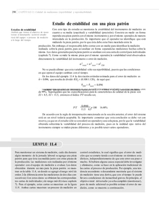 298 CAPÍTULO 11: Calidad de mediciones (repetibilidad y reproducibilidad)
Estudio de estabilidad con una pieza patrón
Con este tipo de estudio se monitorea la estabilidad del instrumento de medición en
cuanto a su media (exactitud) y variabilidad (precisión). Consiste en medir en forma
repetida una pieza patrón con el mismo instrumento y porel mismo operador,de manera
intercalada en la producción. Es importante que el operador no identifique que está
midiendo la pieza patrón, por lo que ésta debe estar bien mezclada entre la
Estudios de estabilidad
Análisis que tienen el objetivo de moni-
torear el desempeño (control estadís-
tico) del equipo o proceso de medición
a lo largo del tiempo.
producción. Sin embargo, el responsable debe contar con un medio para identificar la medición
realizada sobre la pieza patrón, para así analizar en forma separada las mediciones hechas sobre la
misma. Los datos generadospara la pieza patrón se analizan con una carta de controlpara individuales
(capítulo 7). Como se mide la misma pieza por el mismo operador,la variabilidad total observada es
directamente la variabilidad del instrumento o error de medición.
σ2 2 2
total
= σ instr
= σ EM
No se puede afirmar que esta variabilidad sólo sea repetibilidad, puesto que las condiciones
en que opera el equipo cambian con el tiempo.
En los datos del ejemplo 11.4 la desviación estándarestimada para el error de medición es
–
σˆ = 0.096, que resulta de dividir R/d2 = (0.108/1.128), de aquí que:
σˆ σˆ
EM
= instr
= 0.096
La expansión del error de medición es 5.15 × 0.096 = 0.4944. Por lo tanto, el error de medi- ciónmáximo que genera este sistema de medición es 2.575 × 0.096 = 0.2472, con una confianza
de 99%. Supongamos que las especificaciones para la característica de calidad de la pieza son
EI = 8.5, EI = 11.5, entonces el índice P/T resulta ser,
P/T
0.4944
r 100 16.48%
11.5 8.5
De acuerdo con la regla de interpretación mencionada en la sección anterior, el error del sistema
está en un nivel todavía aceptable. Es importante comentar que esta conclusión se debe ver con
reserva,ya que en el estudio sólo se consideró un operadory una sola pieza, por lo que la variabilidad
obtenida subestima la variabilidad del proceso de medición, pues en la realidad ope- rativa del
instrumento siempre se miden piezas diferentes y es posible tener varios operadores.
EJEMPLO 11.4
Para monitorear un sistema de medición, cada día durante
algún momento de la jornada laboral se agrega una pieza
patrón para que ésta sea medida junto con otras piezas de
la producción. Las mediciones son realizadas por elmismo
operador con el equipo de medición a evaluar. Los datos
obtenidos durante un mes para la pieza patrón se mues-
tran en la tabla 11.4, en donde se agregó elrango móvil de
orden 2 (la diferencia entre las mediciones de dos días con-
secutivos).Con estos datos se obtienen las correspondien-
tes cartas de individuales yde rango móvil(véase capítulo
7). Para el ejemplo, estas cartas se muestran en la ﬁgura
11.9. Ambas cartas muestran un proceso de medición en
control estadístico, lo cual signiﬁca que el error de medi-
ción que se comete tiende a serelmismo en términos esta-
dísticos, independientemente de que este error sea poco o
mucho. Si hubiera alguna causa especial debe investigarse
y eliminarse, como se hace en la aplicación tradicional de
las cartas al proceso de producción. Por ejemplo, una ten-
dencia ascendente o descendente mostraría que el sistema
de medición tiene una deriva,que con el tiempo lo puede
llevara condiciones de inexactitud graves.En principio, el
objetivo inicial delestudio ya seha cumplido (monitorear),
pero de modo adicional es posible estimar el error de me-
dición, como se muestra a continuación.
 