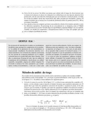 304 CAPÍTULO 11: Calidad de mediciones (repetibilidad y reproducibilidad)
b) Selección de las piezas. Se deben usar piezas que cubran todo el rango de observaciones que
se tienen en el proceso; es decir, la evaluación no se debe hacer con una muestra aleatoria de la
producción, sino de una selección orientada para que en la muestra se incluyan piezas en todos
los niveles de calidad: desde muy buena hasta muy mala, pasando por intermedia y dudosa. El
número de piezas que se incluya en el estudio de preferencia debe ser grande (entre 30 y 100 es
un número razonable).
Este método se basa en comparar qué tanto concuerdan los criterios de un mismo operador y entre
los diferentes operadores. El porcentaje de no concordancia no se interpreta como el %R&R
que se presentó en la sección “Estudio largo de repetibilidad y reproducibilidad” de este capítulo.
Analizar con detalle los comentarios e interpretaciones dados a lo largo del ejemplo para que
esto se adapte al problema de interés.
c)
d)
EJEMPLO 11.6
En un proceso de manufactura se aplica un recubrimiento
de plástico para proteger los componentes de un produc-
to. La calidad de la apariencia de este recubrimiento es
inspeccionada visualmente. Sise detectan manchas se re-
chaza el producto.Con el interés de evaluarla consistencia
de este sistema de evaluación (medición) de la calidad,
se decide hacer un estudio R&R para datos binarios. Para
ello, se seleccionan 50 piezas de todo tipo de calidad de
la apariencia del recubrimiento: desde piezas con calidad
aceptable, inaceptable y algunas de calidad marginal. En
el estudio se incluye a los cinco operadores que normal-
mente evalúan el recubrimiento, y cada uno evaluó cada
pieza dos veces en orden aleatorio. Se dio una semana de
diferencia entre una medición y otra. Los datos obtenidos
se muestran en la ﬁgura 11.11, en la cual, en cada juicio
de un operador (Op) se anota 0 sirechazó la pieza, o 1 si
la aceptó. Se puede ver que los operadores no fueron con-
sistentes, por ejemplo, sise analiza lo que pasó en la pieza
5, se ve que no todos los operadores emitieron el mismo
juicio, además, el operador dos aceptó la pieza en el pri-
mer ensayo, pero en el segundo ensayo la rechazó. Para
verqué tan graves son estas inconsistencias de criterios es
necesario hacer un análisis más detallado, lo cual se llevaa
cabo con el método de análisis de riesgo.
Métodos de análisis de riesgo
Este análisis de la consistencia en los criterios de los operadores se aplica a los estudios de R&R
para atributos como el del ejemplo 11.6, con el que se genera información como la que se ilus- tra
en la figura 11.11. El análisis se hace mediante los siguientes pasos.
1. Calcular la suma de acuerdos. En la figura 11.11 se observa que cada pieza fue sometida a 10
juicios, y en la columna suma se muestra el número de juicios que aceptaron cada pieza; así, 10
quiere decir que todos los operadores estuvieron de acuerdo y aceptaron la pieza en los dos
ensayos; por el contrario, 0 significa que todos los operadores también estuvieron de acuerdo y
rechazaron la pieza las dos veces.Valores diferentes de 10 o 0 significan que hubo desacuerdos.
Determinar desacuerdos posibles. Sea k el número de evaluaciones a las que es sometida cada
pieza, en el ejemplo k = 10. Como en cada evaluación hay dos posibles resultados,elnúme- ro de
posibles desacuerdos diferentes por pieza, ap
, es igual a:
2.
k k 1¤k ³ k! 10 × 9
ap
¦2µ 2! k 2 !
45¥ ´
2 2
Si p es el número de piezas en el estudio, entonces el total de posibles desacuerdos es,
at = ap × p y como en el ejemplo p = 50, entonces en total hay at = 45 × 50 = 2 250 oportuni-
dades para estar de acuerdo o en desacuerdo con el estudio.
 