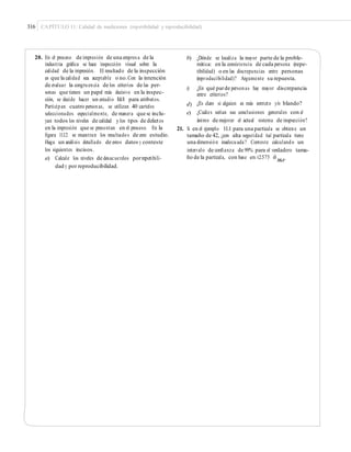 316 CAPÍTULO 11: Calidad de mediciones (repetibilidad y reproducibilidad)
20. En el proceso de impresión de una empres a de la
industria gráﬁca se hace inspección visual sobre la
calidad de la impresión. El resultado de la inspección
es que la calidad sea aceptable o no.Con la intención
de evaluar la congruencia de los criterios de las per-
sonas que tienen un papel más decisivo en la inspec-
ción, se decide hacer un estudio R&R para atributos.
Participan cuatro personas, se utilizan 40 carteles
seleccionados especialmente, de manera que se inclu-
yan todos los niveles de calidad y los tipos de defectos
en la impresión que se presentan en el proceso. En la
ﬁgura 11.12 se muestran los resultados de este estudio.
Haga un análisis detallado de estos datos y conteste
los siguientes incisos.
a) Calcule los niveles de desacuerdos porrepetibili-
dad y por reproducibilidad.
b) ¿Dónde se localiza la mayor parte de la proble-
mática: en la consistencia de cada persona (repe-
tibilidad) o en las discrepancias entre personas
(reproducibilidad)? Argumente su repuesta.
c) ¿En qué parde personas hay mayor discrepancia
entre criterios?
¿Es claro si alguien es más estricto y/o blando?
¿Cuáles serían sus conclusiones generales con el
ánimo de mejorar el actual sistema de inspección?
d)
e)
21. Si en el ejemplo 11.1 para una partícula se obtiene un
tamaño de 42, ¿con alta seguridad tal partícula tiene
una dimensión inadecuada? Conteste calculando un
intervalo de conﬁanza de 99% para el verdadero tama-
ño de la partícula, con base en ±2.575 σˆ
&R.R
 