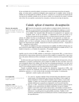322 CAPÍTULO 12: Muestreo de aceptación
En las actividades de controlde calidad, en ocasiones es necesario inspeccionarlotes de materia
prima, así como partes o productos terminados para asegurar que se cumplen ciertos niveles de
calidad con un buen grado de confianza. El muestreo de aceptación es el proceso de inspección de
una muestra de unidades extraídas de un lote que se realiza con el propósito de aceptar o rechazar
todo el lote. En este capítulo se presentan los conceptos y técnicas de este tipo de muestreo.
Cuándo aplicar el muestreo de aceptación
El muestreo de aceptación se puede aplicar en cualquier relación cliente-provee-Muestreo de aceptación
Es el proceso de inspección de una
muestra de unidades de un lote con el
propósito de aceptar o rechazar todo
el lote.
dor, ya sea en el interior de una empresa o entre diferentes empresas; se consi-
dera una medida defensiva para protegerse contra la amenaza del posible deterioro
en la calidad. Una situación típica del muestreo de aceptación es la siguiente: una
compañía recibe un lote de materiales o componentes de cierto proveedor, se se-
lecciona una muestra de artículos del lote y se inspeccionan de acuerdo con ciertos
criterios de calidad. Con base en la información obtenida con la inspección se tomará una
decisión: aceptar o rechazar todo el lote. Si los lotes son aceptados pasan directamente a ser
utilizados, pero si el lote es rechazado, entonces es devuelto al proveedor o podría estar sujeto a
alguna otra disposición (por ejemplo, inspección de todos los productos del lote —inspección al
100%— pagada por el proveedor).
Si los criterios de calidad con los que se inspecciona son variables de atributos del tipo pasa- no
pasa,entonces un plan simple de muestreo de aceptación está definido por un tamaño de lote, N, un
tamaño de muestra, n, y el número de aceptación, c.Por ejemplo el plan:
N = 6000, n = 200 y c = 2
significa que de un lote de 6 000 unidades se seleccionan e inspeccionan 200; y si entre éstas se
encuentran dos o menos piezas defectuosas,entonces ellote completo es aceptado.Pero si apa- recen
tres o más piezas defectuosas ellote es rechazado. Lo anterior se muestra en el esquema de la figura
12.1.
Se debe tenerclaro que el muestreo de aceptación es una forma particular de inspección,en la que
simplemente se aceptan y rechazan lotes, pero no mejora la calidad. Es decir, este mues- treo no es
una estrategia de mejora de la calidad, sino más bien una estrategia para proporcio- nar cierto nivel
de seguridad de que los niveles de calidad con los que se diseña el plan se están alcanzando. Por lo
tanto, es una estrategia defensiva ante el posible deterioro de la calidad.
Cuando se pretende enjuiciar un lote se tienen tres alternativas: inspección al 100%, cero
inspección o muestreo de aceptación. Esta última es una decisión intermedia entre las otras dos
alternativas opuestas, y a veces resulta la más económica a nivel global. A continuación
explicamos cuándo se aplica cada una de ellas.
1. Cero inspección (aceptar o mandar el lote sin inspección). Esta alternativa es ade-
cuada cuando se ha demostrado que el proceso que fabricó el lote cumple de
manera holgada los niveles de calidad acordados entre el cliente y el proveedor.
También se aplica cero inspección cuando la pérdida global causada por las
unidades defectuosas es pequeña en comparación con el costo del muestreo.
Inspección al 100%. Consiste en revisartodos los artículos del lote y quitar los que no
cumplan con las características de calidad establecidas.Los que no cumplen
podrían ser devueltos al proveedor, reprocesados o desechados. La inspección al
100% se utiliza en aquellos casos en que los productos son de alto riesgo y si pasan
defectuosos se puede generar una gran pérdida económica. También es útil
cuando la capacidad del proceso de fabricación del lote es inadecuada para cumplir
las especificaciones.
Cero inspección
Es cuando se acepta o envía un lote sin
ninguna inspección.
2.Inspección al 100%
Consiste en revisar todos los artícu-
los del lote para quitar aquellos que
no cumplen con las especiﬁcaci one s
establecidas.
 