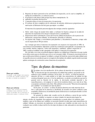 324 CAPÍTULO 12: Muestreo de aceptación
2. Requiere de menos personal en las actividades de inspección, con lo cual se simplifica el
trabajo de coordinación y se reducen costos.
El producto sufre menos daño porque hay menos manipulación. Es
aplicable en pruebas destructivas.
A menudo reduce el error de inspección y la monotonía.
El rechazo de lotes completos por la existencia de artículos defectuosos proporciona una
motivación al fabricante del lote para que mejore su calidad.
3.
4.
5.
6.
El muestreo de aceptación presenta algunas desventajas como las siguientes:
1. Existe cierto riesgo de aceptar lotes malos y rechazar los buenos, aunque en un plan de
muestreo de aceptación estos riesgos están previstos y cuantificados.
Proporciona menos información acerca del nivel de calidad del producto o de su proceso de
fabricación; aunque bien utilizada, la información obtenida es suficiente.
Se requiere más tiempo y conocimiento para planificar y documentar el muestreo, compa- rado
con la inspección al 100 por ciento.
2.
3.
Las ventajas que tiene el muestreo de aceptación con respecto a la inspección al 100% lo
convierten en una herramienta importante cuando las condiciones para aplicarlo son propicias.En
este sentido, muchas empresas, sobre todo pequeñas y medianas, aplican inspección al
100% cuando en realidad lo más apropiado sería aplicar el muestreo de aceptación.
Por otro lado, no es raro escucharde algunos expertos en calidad que el muestreo de acep- tación
ya no debe usarse,que es obsoleto,que ya no es un concepto válido. Al respecto,nuestra posición es
que se debe ponerénfasis en mejorar la calidad y corregir de fondo las causas de la mala calidad; pero
en aquellos procesos o productosque no se tenganniveles óptimos de calidad,seguirá siendo necesario
aplicar estrategias de contención como el muestreo de aceptación.
Tipos de planes de muestreo
Un primer nivel de clasificación de los planes de muestreo de aceptación está
en función del tipo de característica de calidad bajo análisis, que puede ser de
Planes por variables
Es cuando a cada unidad de la muestra
se le mide una variable continua y con
los datos se calcula un estadíst ico.
atributos o por variables continuas. En los planes por variables se toma una muestra
aleatoria del lote y a cada unidad se le mide una característica de calidad de tipo
continuo (longitud, peso,etc.). Con las mediciones se calcula un estadístico que por lo
general está en función de la media, la desviación estándar muestral y las
especificaciones, y al comparar el valor de tal estadístico frente a un valor de ta- blas,
se aceptará o rechazará todo ellote. Más adelante en la sección “Muestreo de aceptación
por variables” se estudiará este tipo de planes.
En los planes por atributos se extrae de manera aleatoria una o más muestras de un
lote y cada pieza de la muestra es clasificada de acuerdo con ciertos atributos como
aceptable o defectuosa; la cantidad de piezas defectuosas es usada para decidir si el lote
es aceptado o no.
En general, los planes más usuales son los de atributos, a pesar de que con los
planes por variables se requiere un menor tamaño de muestra para lograr los
Planes por atributos
Cuando cada artículo de la muestra
se clasiﬁca como conforme o no con-
forme; la cantidad de no conformes se
utiliza para aceptar o rechazar el lote.
mismos niveles de seguridad. Esta aparente contradicción se puede deber a la tradición, pero
también a que en los planes por variables es necesario diseñar un plan para cada característica de
calidad. Además, en ocasiones, las mediciones en los planes por variables son más costo- sas. En
cualquier caso se debe evaluar cuál de los dos tipos de planes es más adecuado en una situación en
particular.
 