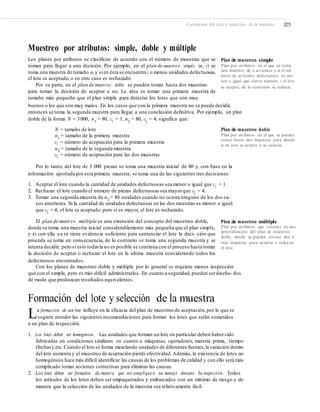Formación del lote y selección de la muestra 325
Muestreo por atributos: simple, doble y múltiple
Los planes por atributos se clasifican de acuerdo con el número de muestras que se
toman para llegar a una decisión. Por ejemplo, en el plan de muestreo simple (n, c) se
toma una muestra de tamaño n,y sien ésta se encuentra c o menos unidades defectuosas,
el lote es aceptado, o en otro caso es rechazado.
Por su parte, en el plan de muestreo doble se pueden tomar hasta dos muestras
para tomar la decisión de aceptar o no. La idea es tomar una primera muestra de
tamaño más pequeño que el plan simple para detectar los lotes que son muy
Plan de muestreo simple
Plan por atributos en el que se toma
una muestra de n artículos y si el nú-
mero de artículos defectuosos es me-
nor o igual que cierto número c el lote
se acepta; de lo contrario se rechaza.
buenos o los que son muy malos. En los casos que con la primera muestra no se puede decidir,
entonces se toma la segunda muestra para llegar a una conclusión definitiva. Por ejemplo, un plan
doble de la forma N = 3000, n1 = 80, c1 = 1, n2 = 80, c2 = 4; significa que:
N = tamaño de lote
n1
= tamaño de la primera muestra
c1 = número de aceptación para la primera muestra
n2 = tamaño de la segunda muestra
c2 = número de aceptación para las dos muestras
Plan de muestreo doble
Plan por atributos en el que se pueden
tomar hasta dos muestras para decidir
si un lote se acepta o se rechaza.
Por lo tanto, del lote de 3 000 piezas se toma una muestra inicial de 80 y, con base en la
información aportada por esta primera muestra, se toma una de las siguientes tres decisiones:
1. Aceptar el lote cuando la cantidad de unidades defectuosas sea menor o igual que c1
= 1.
2. Rechazar el lote cuando el número de piezas defectuosas sea mayorque c2 = 4.
3. Tomar una segunda muestra de n2 = 80 unidades cuando no ocurra ninguno de los dos ca-
sos anteriores. Si la cantidad de unidades defectuosas en las dos muestras es menor o igual
que c2
= 4, el lote es aceptado; pero si es mayor, el lote es rechazado.
El plan de muestreo múltiple es una extensión del concepto del muestreo doble,
donde se toma una muestra inicial considerablemente más pequeña que el plan simple,
y si con ella ya se tiene evidencia suficiente para sentenciar el lote la deci- sión que
proceda se toma en consecuencia, de lo contrario se toma una segunda muestra y se
intenta decidir; pero si esto todavía no es posible se continúa con el proceso hasta tomar
la decisión de aceptar o rechazar el lote en la última muestra considerando todos los
defectuosos encontrados.
Plan de muestreo múltiple
Plan por atributos que consiste en una
generalización del plan de muestreo
doble, donde se pueden extraer dos o
más muestras para aceptar o rechazar
el lote.
Con los planes de muestreo doble y múltiple por lo general se requiere menos inspección
que con el simple, pero es más difícil administrarlos. En cuanto a seguridad,pueden serdiseña- dos
de modo que produzcan resultados equivalentes.
Formación del lote y selección de la muestra
La formación de un lote influye en la eficacia del plan de muestreo de aceptación,por lo que se
sugiere atender las siguientes recomendaciones para formar los lotes que serán sometidos
a un plan de inspección.
1. Los lotes deben ser homogéneos. Las unidades que forman un lote en particular deben habersido
fabricadas en condiciones similares en cuanto a máquinas, operadores, materia prima, tiempo
(fechas),etc.Cuando el lote se forma mezclando unidades de diferentes fuentes,la variación dentro
del lote aumenta y el muestreo de aceptación pierde efectividad.Además, la existencia de lotes no
homogéneos hace más difícil identificar las causas de los problemas de calidad y con ello será más
complicado tomar acciones correctivas para eliminar las causas.
2. Los lotes deben ser formados de manera que no compliquen su manejo durante la inspección. Todos
los artículos de los lotes deben ser empaquetados y embarcados con un mínimo de riesgo y de
manera que la selección de las unidades de la muestra sea relativamente fácil.
 