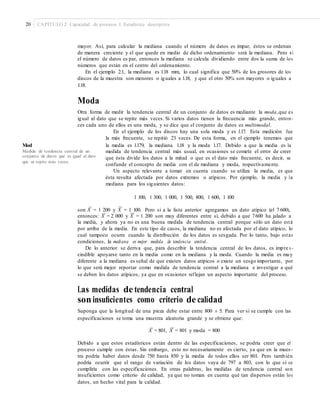 20 CAPÍTULO 2: Capacidad de procesos I: Estadística descriptiva
mayor. Así, para calcular la mediana cuando el número de datos es impar, éstos se ordenan
de manera creciente y el que quede en medio de dicho ordenamiento será la mediana. Pero si
el número de datos es par, entonces la mediana se calcula dividiendo entre dos la suma de los
números que están en el centro del ordenamiento.
En el ejemplo 2.1, la mediana es 1.18 mm, lo cual significa que 50% de los grosores de los
discos de la muestra son menores o iguales a 1.18, y que el otro 50% son mayores o iguales a
1.18.
Moda
Otra forma de medir la tendencia central de un conjunto de datos es mediante la moda,que es
igual al dato que se repite más veces. Si varios datos tienen la frecuencia más grande, enton-
ces cada uno de ellos es una moda, y se dice que el conjunto de datos es multimodal.
En el ejemplo de los discos hay una sola moda y es 1.17. Esta medición fue
la más frecuente, se repitió 23 veces. De esta forma, en el ejemplo tenemos que
la media es 1.179, la mediana 1.18 y la moda 1.17. Debido a que la media es laMod
aMedida de tendencia central de un
conjunto de datos que es igual al dato
que se repite más veces.
medida de tendencia central más usual, en ocasiones se comete el error de creer
que ésta divide los datos a la mitad o que es el dato más frecuente, es decir, se
confunde el concepto de media con el de mediana y moda, respectivamente.
Un aspecto relevante a tomar en cuenta cuando se utiliza la media, es que
ésta resulta afectada por datos extremos o atípicos. Por ejemplo, la media y la
mediana para los siguientes datos:
1 100, 1 300, 1 000, 1 500, 800, 1 600, 1 100
– ~
son X = 1 200 y X = 1 100. Pero si a la lista anterior agregamos un dato atípico (el 7 600),
– ~
entonces: X = 2 000 y X = 1 200 son muy diferentes entre sí, debido a que 7600 ha jalado a
la media, y ahora ya no es una buena medida de tendencia central porque sólo un dato está
por arriba de la media. En este tipo de casos, la mediana no es afectada por el dato atípico, lo
cual tampoco ocurre cuando la distribución de los datos es sesgada. Por lo tanto, bajo estas
condiciones, la mediana es mejor medida de tendencia central.
De lo anterior se deriva que, para describir la tendencia central de los datos, es impre s -
cindible apoyarse tanto en la media como en la mediana y la moda. Cuando la media es muy
diferente a la mediana es señal de que existen datos atípicos o existe un sesgo importante, por
lo que será mejor reportar como medida de tendencia central a la mediana e investigar a qué
se deben los datos atípicos, ya que en ocasiones reflejan un aspecto importante del proceso.
Las medidas de tendencia central
soninsuﬁcientes como criterio de calidad
Suponga que la longitud de una pieza debe estar entre 800 ± 5. Para ver si se cumple con las
especificaciones se toma una muestra aleatoria grande y se obtiene que:
– ~
X = 801, X = 801 y moda = 800
Debido a que estos estadísticos están dentro de las especificaciones, se podría creer que el
proceso cumple con éstas. Sin embargo, esto no necesariamente es cierto, ya que en la mues-
tra podría haber datos desde 750 hasta 850 y la media de todos ellos ser 801. Pero también
podría ocurrir que el rango de variación de los datos vaya de 797 a 803, con lo que sí se
cumpliría con las especificaciones. En otras palabras, las medidas de tendencia central son
insuficientes como criterio de calidad, ya que no toman en cuenta qué tan dispersos están los
datos, un hecho vital para la calidad.
 