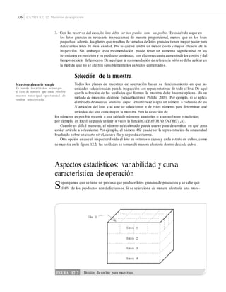 326 CAPÍTULO 12: Muestreo de aceptación
3. Con las reservas del caso, los lotes deben ser tan grandes como sea posible. Esto debido a que en
los lotes grandes es necesario inspeccionar, de manera proporcional, menos que en los lotes
pequeños; además,los planes que resultan de tamaños de lotes grandes tienen mayor poder para
detectar los lotes de mala calidad. Por lo que se tendrá un menor costo y mayor eficacia de la
inspección. Sin embargo, esta recomendación puede tener un aumento significativo en los
inventarios en procesos y en producto terminado, con el consecuente aumento de los costos y del
tiempo de ciclo del proceso. De aquí que la recomendación de referencia sólo se debe aplicar en
la medida que no se afecten sensiblemente los aspectos comentados.
Selección de la muestra
Todos los planes de muestreo de aceptación basan su funcionamiento en que las
unidades seleccionadas para la inspección son representativas de todo el lote. De aquí
que la selección de las unidades que forman la muestra debe hacerse aplican- do un
método de muestreo aleatorio (véase Gutiérrez Pulido, 2005). Por ejemplo, si se aplica
el método de muestreo aleatorio simple, entonces se asigna un número a cada uno de los
N artículos del lote, y al azar se seleccionan n de estos números para determinar qué
artículos del lote constituyen la muestra. Para la selección de
Muestreo aleatorio simple
Es cuando los artículos se escogen
al azar de manera que cada posible
muestra tiene igual oportunidad de
resultar seleccionada.
los números es posible recurrir a una tabla de números aleatorios o a un software estadístico;
por ejemplo, en Excel se puede utilizar n veces la función ALEATORIO.ENTRE(1,N).
Cuando es difícil numerar, el número seleccionado puede usarse para determinar en qué zona
está el artículo a seleccionar. Por ejemplo, el número 482 puede ser la representación de una unidad
localizada sobre un cuarto nivel, octava fila y segunda columna.
Otra opción es que el inspectordivida el lote en estratos o capas y cada estrato en cubos,como
se muestra en la figura 12.2; las unidades se toman de manera aleatoria dentro de cada cubo.
Aspectos estadísticos: variabilidad y curva
característica de operación
Supongamos que se tiene un proceso que produce lotes grandes de productos y se sabe que
el 6% de los productos son defectuosos. Si se selecciona de manera aleatoria una mues-
Cubo 1
Estrato 2
Estrato 3
Estrato 4
FIGURA 12.2 División de un lote para muestreo.
Estrato 1
 