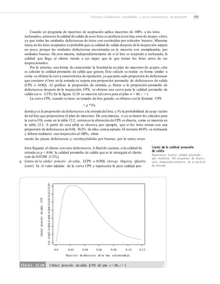 Aspectos estadísticos: variabilidad y curva característica de operación 335
Cuando un programa de muestreo de aceptación aplica muestreo de 100% a los lotes
rechazados,entonces la calidad de salida de esos lotes es perfecta (sino hay errorde inspec-ción),
ya que todas las unidades defectuosas de éstos son sustituidas por artículos buenos. Mientras
tanto,en los lotes aceptados es probable que su calidad de salida después de la inspección mejore
un poco, porque las unidades defectuosas encontradas en la muestra son reemplazadas por
unidades buenas. De esta manera, independientemente de si el lote es aceptado o rechazado, la
calidad que llega al cliente tiende a ser mejor que la que tenían los lotes antes de ser
inspeccionados.
Por lo anterior, una forma de caracterizar la bondad de un plan de muestreo de acepta- ción
es calcular la calidad promedio de salida que genera. Este cálculo se realiza en forma similar a
como se obtiene la curva característica de operación, ya que para cada proporción de defectuosos
que contiene el lote en la entrada se espera una proporción promedio de defectuosos de salida
(CPS o AOQ). Al graficar la proporción de entrada, p, frente a la proporción promedio de
defectuosos después de la inspección, CPS, se obtiene una curva para la calidad promedio de
salida (curva CPS). En la figura 12.10 se muestra tal curva para el plan n = 60, c = 1.
La curva CPS, cuando se tiene un tamaño de lote grande, se obtiene con la fórmula: CPS
= p * Pa
donde p es la proporción de defectuosos a la entrada del lote, y Pa la probabilidad de acep- tación
de tal lote que proporciona el plan de muestreo. De esta manera, si ya se tienen los cálculos para
la curva CO, como en la tabla 12.2, entonces la obtención de CPS es directa, como se muestra en
la tabla 12.3. A partir de esta tabla se observa, por ejemplo, que si los lotes entran con una
proporción de defectuosos de 0.04, 30.2% de ellos será aceptado. El restante 69.8% se rechazará
y deberá realizarse una inspección al 100%, elimi-
nando las piezas defectuosas y sustituyéndolas por buenas; por lo tanto, estos
Límite de la calidad promedio
de salida
Representa la peor calidad promedio
que resultaría del programa de inspec-
ción, independientemente de la cali da d
de entrada.
lotes llegarán al cliente con cero defectuosos.A final de cuentas,sila calidad de
entrada es p = 0.04, la calidad promedio de salida que se le entregará al cliente
será de 0.01208 (1.2%).
Límite de la calidad promedio de salida, LCPS o AOQL (Average Outgoing Quality
Limit). Es el valor máximo de la curva CPS y representa la peor calidad pro-
4.
0.0 0.02 0.04 0.06 0.08 0.10 0.12
Proporció n de defectu osos de los lotes a la entrada (p)
Calidadpromediodesalida(CPS)
0.00.0020.0040.0060.0080.0100.0120.014
FIGURA 12.10 Calidad promedio de salida (CPS) del plan n = 60, c = 1.
 