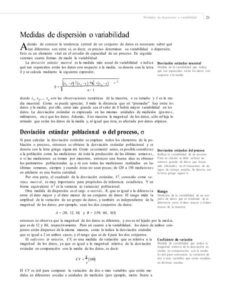Medidas de dispersión o variabilidad 21
Medidas de dispersión o variabilidad
Además de conocer la tendencia central de un conjunto de datos es necesario saber qué
tan diferentes son entre sí, es decir, es preciso determinar su variabilidad o dispersión.
Esto es un elemento vital en el estudio de capacidad de un proceso. En seguida
veremos cuatro formas de medir la variabilidad.
La desviación estándar muestral es la medida más usual de variabilidad e indica
qué tan esparcidos están los datos con respecto a la media; se denota con la letra
S y se calcula mediante la siguiente expresión:
Desviación estándar muestral
Medida de la variabilidad que indica
qué tan esparcidos están los datos con
respecto a la media.
2 2 2
(x1 −x) +(x2 −x ) +K +(xn − x)S =
n − 1
donde x1
, x2
,..., xn
son las observaciones numéricas de la muestra, n su tamaño y x– es la me-
dia muestral. Como se puede apreciar, S mide la distancia que en “promedio” hay entre los
datos y la media; por ello, entre más grande sea el valor de S habrá mayor variabilidad en los
datos. La desviación estándar es expresada en las mismas unidades de medición (gra mo s ,
milímetros, etc.) que los datos. Además, S no muestra la magnitud de los datos, sólo ref leja lo
retirado que están los datos de la media y, al igual que ésta, es afectada por datos atípicos.
Desviación estándar poblacional o del proceso, σ
Si para calcular la desviación estándar se emplean todos los elementos de la po-
blación o proceso, entonces se obtiene la desviación estándar poblacional y se
denota con la letra griega sigma (σ). Como se comentó antes, es posible considera r
a la población como las mediciones de toda la producción de las últimas seman a s ,
o si las mediciones se toman por muestras, entonces una buena idea es obtener
los parámetros poblacionales (μ y σ) con todas las mediciones realizadas en las
últimas semanas, siempre y cuando éstas no sean pocas; de 120 a 150 medicione s
en adelante es una buena cantidad.
Por otra parte, el cuadrado de la desviación estándar, S2, conocido como va-
rianza muestral, es muy importante para propósitos de inferencia estadística. Y en
forma equivalente σ 2
es la varianza (o variancia) poblacional.
Otra medida de dispersión es el rango o recorrido, R, que es igual a la diferencia
entre el dato mayor y el dato menor de un conjunto de datos. El rango mide la
amplitud de la variación de un grupo de datos, y también es independiente de la
magnitud de los datos; por ejemplo, sean los dos conjuntos de datos:
Desviación estándar del proceso
Reﬂeja la variabilidad de un proceso.
Para su cálculo se debe utilizar un
número grande de datos que hayan
sido obtenidos en el transcurso de un
lapso de tiempo amplio. Se denota con
la letra griega sigma σ.
Rango
Medición de la variabilidad de un con-
junto de datos que es resultado de la
diferencia entre el dato mayor y el dato
menor de la muestra.
A = {10, 12, 14} y B = {159, 161, 163}
entonces se observa que la magnitud de los datos es diferente, y eso es ref lejado por la media,
que es de 12 y 161, respectivamente. Pero en cuanto a la variabilidad, los datos de ambos con-
juntos están dispersos de la misma manera, como lo indica la desviación estándar
que es igual a 2 en ambos casos, y el rango que es de 4 para los dos conjuntos.
El coeficiente de variación, CV, es una medida de variación que es relativa a la
magnitud de los datos, ya que es igual a la magnitud relativa de la desviación
estándar en comparación con la media de los datos, es decir:
Coeficiente de variación
Medida de variabilidad que indica la
magnitud relativa de la desviación es-
tándar en comparación con la media.
Es útil para contrastar la variación de
dos o más variables que están medidas
en diversas escalas.
CV =
S
(100)x
El CV es útil para comparar la variación de dos o más variables que están me-
didas en diferentes escalas o unidades de medición (por ejemplo, metro frente a
 