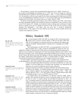 340 CAPÍTULO 12: Muestreo de aceptación
De esta manera, si un lote tiene una proporción de defectuosos de p = 0.0016, entonces ese
lote tendrá una probabilidad de aceptación de Pa = 0.995. Con el resto de parejas de valores (p,
Pa) obtenidas antes,se grafica la curva CO para el plan n = 205, c = 2, que se muestra en la figura
12.9. En particular, se observa que cuando los lotes tienen una proporción de defectuosos de 0.0130
(1.3%), la probabilidad de aceptarlos será de 0.5. A este nivel de calidad, que tiene probabilidad de
aceptarse de 0.5 en un plan, se le conoce como nivel de calidad indiferente (NCI).
El método de Cameron garantiza de manera exacta el NCA, mientras que el NCL sólo lo refiere
de manera aproximada (debido a que el tamaño de muestra es redondeado),como se puede veren la
curva CO de la figura 12.9. Además, en este método el plan se obtiene supo- niendo que el tamaño
de lote es grande, por lo que si el tamaño de muestra es más de 10% del lote, entonces el plan
obtenido será aproximado y será mejor tener una curva tipo A usando la distribución
hipergeométrica, o bien, alguno de los otros métodos que toman en cuenta el tamaño del lote que
veremos en las siguientes secciones.
Military Standard 105E
La versión original de MIL STD 105E fue creada en 1950 y desde entonces ha
tenido cuatro revisiones, siendo la última en 1989 que dio lugar a MIL STD
105E. En la actualidad es el sistema de muestreo de aceptación por atributos más
MIL STD 105E
Estándar que provee planes de mues-
treo de aceptación por atributos ba-
sado en especiﬁcar un nivel de calidad
aceptable.
usado en el mundo. Alternativamente se puede usar su contraparte civil ANSI/
ASQ Z1.4.
Para diseñar planes con MIL STD 105E se usa principalmente el nivel de ca-
lidad aceptable, NCA o AQL. Aunque la probabilidad de aceptar los lotes con
calidad NCA siempre es alta (entre 0.89 y 0.99), pero no es la misma para todos los planes que se
obtienen con esta norma. El estándar prevé 26 valores (porcentajes) diferentes para el NCA; 16 de
ellos que van de 0.010 a 10%, están enfocados a porcentajes de defectuosos; y los otros 10, que van
desde 15 hasta 1000 defectos porcada 100 unidades,se enfocan a diseñarplanes del tipo: de- fectos
por unidad. Aunque para niveles pequeños de NCA, se pueden utilizar los mismos planes para
controlar tanto la proporción de defectuosos como el número de defectos por unidad.
Los NCA forman una progresión geométrica (r = 1.585), de manera que el siguiente NCA
es aproximadamente 1.585 veces el anterior. Por lo general, el NCA es especificado en el con- trato
o por la autoridad responsable del muestreo, de acuerdo con diferentes cri- terios, por
ejemplo: al nivel de calidad que se considera como aceptable, a los antecedentes del
productor y los niveles de calidad que tienen la rama industrial oInspección normal
Se implementa al iniciar el esquema de
muestreo de acuerdo con el MIL STD
105E.
comercial del productor. Pueden considerarse diferentes NCA para distintos tipos
de defectos. Por ejemplo, el estándar distingue entre defectos críticos, defectos ma-
yores y defectos menores. Es una práctica común escoger un NCA = 1.00% para
defectos mayores y NCA = 2.5% para defectos menores. Ningún defecto crítico debe
ser aceptado, aunque a veces se usan NCA menores a 0.10%.
El estándar ofrece tres procedimientos de muestreo: muestreo simple, doble y
múltiple. Para cada plan de muestreo se prevé: inspección normal, severa o reduci- da.
La inspección normal es usada al iniciar una actividad de inspección. La inspec- ción
severa se establece cuando el vendedorha tenido un mal comportamiento en cuanto a la
calidad convenida. Los requisitos para la aceptación de los lotes bajo una inspección
severa son más estrictos que en una inspección normal. La inspec- ción reducida se aplica
cuando el vendedor ha tenido un comportamiento bueno en cuanto a la calidad. El
tamaño de muestra utilizado en una inspección reducida es menor que en una inspección
normal, por lo que el costo de inspección es menor. Así, la idea de estos tres tipos de
inspección es alentar al vendedorpara mejorar su calidad o castigarlo si no lo hace. Un
plan de muestreo inicia con el plan normal y el estándarproporciona reglas que señalan
cuándo cambiar a inspección severa o a inspección reducida.
Inspección severa
Se establece en un esquema MIL STD
105E cuando el proveedor ha tenido
un mal desempeño en cuanto a la
calidad convenida.
Inspección reducida
Se utiliza en un esquema MIL STD
105E cuando el proveedor ha tenido
un buen comportamiento en cuanto a
la calidad.
 