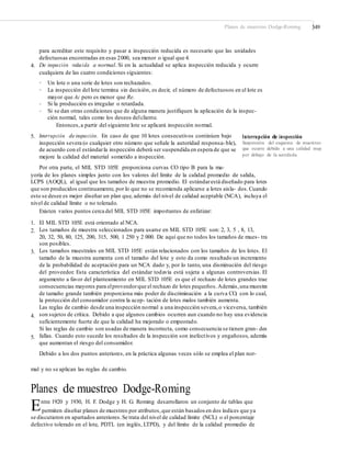 Planes de muestreo Dodge-Roming 349
para acreditar este requisito y pasar a inspección reducida es necesario que las unidades
defectuosas encontradas en esas 2000, sea menor o igual que 4.
De inspección reducida a normal. Si en la actualidad se aplica inspección reducida y ocurre
cualquiera de las cuatro condiciones siguientes:
4.
•
•
Un lote o una serie de lotes son rechazados.
La inspección del lote termina sin decisión, es decir, el número de defectuosos en el lote es
mayor que Ac pero es menor que Re.
Si la producción es irregular o retardada.
Si se dan otras condiciones que de alguna manera justifiquen la aplicación de la inspec-
ción normal, tales como los deseos delcliente.
Entonces,a partir del siguiente lote se aplicará inspección normal.
•
•
5. Interrupción de inspección. En caso de que 10 lotes consecutivos continúen bajo
inspección severa (o cualquier otro número que señale la autoridad responsa-ble),
de acuerdo con el estándarla inspección deberá ser suspendida en espera de que se
mejore la calidad del material sometido a inspección.
Por otra parte, el MIL STD 105E proporciona curvas CO tipo B para la ma-
Interrupción de inspección
Suspensión del esquema de muestreo
que ocurre debido a una calidad muy
por debajo de la acordada.
yoría de los planes simples junto con los valores del límite de la calidad promedio de salida,
LCPS (AOQL), al igual que los tamaños de muestra promedio. El estándarestá diseñado para lotes
que son producidos continuamente, por lo que no se recomienda aplicarse a lotes aisla- dos.Cuando
esto se desee es mejor diseñar un plan que, además del nivel de calidad aceptable (NCA), incluya el
nivel de calidad límite o no tolerado.
Existen varios puntos cerca del MIL STD 105E importantes de enfatizar:
1.
2.
El MIL STD 105E está orientado al NCA.
Los tamaños de muestra seleccionados para usarse en MIL STD 105E son: 2, 3, 5 , 8, 13,
20, 32, 50, 80, 125, 200, 315, 500, 1 250 y 2 000. De aquí que no todos los tamaños de mues- tra
son posibles.
Los tamaños muestrales en MIL STD 105E están relacionados con los tamaños de los lotes. El
tamaño de la muestra aumenta con el tamaño del lote y esto da como resultado un incremento
de la probabilidad de aceptación para un NCA dado y, por lo tanto, una disminución del riesgo
del proveedor. Esta característica del estándar todavía está sujeta a algunas controversias. El
argumento a favor del planteamiento en MIL STD 105E es que el rechazo de lotes grandes trae
consecuencias mayores para elproveedorque el rechazo de lotes pequeños.Además,una muestra
de tamaño grande también proporciona más poder de discriminación a la curva CO, con lo cual,
la protección del consumidor contra la acep- tación de lotes malos también aumenta.
Las reglas de cambio desde una inspección normal a una inspección severa,o viceversa, también
son sujetos de crítica. Debido a que algunos cambios ocurren aun cuando no hay una evidencia
suficientemente fuerte de que la calidad ha mejorado o empeorado.
Si las reglas de cambio son usadas de manera incorrecta, como consecuencia se tienen gran- des
fallas. Cuando esto sucede los resultados de la inspección son inefectivos y engañosos, además
que aumentan el riesgo del consumidor.
Debido a los dos puntos anteriores, en la práctica algunas veces sólo se emplea el plan nor-
3.
4.
5.
mal y no se aplican las reglas de cambio.
Planes de muestreo Dodge-Roming
Entre 1920 y 1930, H. F. Dodge y H. G. Roming desarrollaron un conjunto de tablas que
permiten diseñar planes de muestreo por atributos,que están basados en dos índices que ya
se discutieron en apartados anteriores.Se trata del nivel de calidad límite (NCL) o el porcentaje
defectivo tolerado en el lote, PDTL (en inglés, LTPD), y del límite de la calidad promedio de
 
