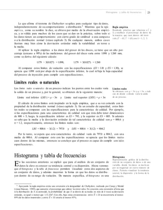 23Histograma y tabla de frecuencias
Lo que afirma el teorema de Chebyshev se aplica para cualquier tipo de datos,
independientemente de su comportamiento o distribución.3
Mientras que la regla
empírica, como su nombre lo dice, se obtuvo por medio de la observación empíri-
ca, y es válida para muchos de los casos que se dan en la práctica, sobre todo si
los datos tienen un comportamiento con cierto grado de similitud a una campan a
o a la distribución normal (véase capítulo 3). De cualquier manera, ambos casos
ilustran muy bien cómo la desviación estándar mide la variabilidad en torno a
la media.
Regla empírica
—
Resultado práctico que relaciona a X y
S, y establece el porcentaje de datos de
la muestra que caen dentro del inter-
— —
valo (X – kS, X + kS) con k = 1, 2, 3.
Al aplicar la regla empírica a los datos del grosor de los discos, se tiene que un alto por-
centaje (cercano a 99%) de las mediciones del grosor del disco varía entre 1.098 y 1.260 mm,
como se deriva del siguiente cálculo:
1.179 − 3(0.027) = 1.098; 1.179 + 3(0.027) = 1.260
Al comparar estos límites de variación con las especificaciones (EI = 1.10 y ES = 1.30), se
aprecia que 1.098 está por abajo de la especificación inferior, lo cual ref leja la baja capacidad
del proceso de inyección para cumplir con especificaciones.
Límites reales o naturales
Los límites reales o naturales de un proceso indican los puntos entre los cuales varía
la salida de un proceso y, por lo general, se obtienen de la siguiente manera:
Límites reales
Se obtienen con μ − 3σ y μ + 3σ, e indi-
can de dónde a dónde varía la salida
de un proceso.Límite real inferior (LRI ) = μ − 3σ y Límite real superior (LRS) = μ + 3σ
El cálculo de estos límites está inspirado en la regla empírica, que a su vez coincide con la
propiedad de la distribución normal (véase capítulo 3). En un estudio de capacidad, estos lími-
tes reales se comparan con las especificaciones para la característica de calidad. Por ejemplo,
si las especificaciones para una característica de calidad son que ésta debe tener dimensiones
de 800 ± 5; luego, la especificación inferior es EI = 795, y la superior es ES = 805. Si además
se sabe que la media y la desviación estándar de tal característica de calidad son μ = 800.6 y
σ = 1.2, respectivamente, entonces los límites reales son:
LRI = 800.6 − 3(1.2) = 797.0 y LRS = 800.6 + 3(1.2) = 804.2
Por lo tanto, se espera que esta característica de calidad varíe de 797.0 a 804.2, con una
media de 800.6. Al comparar esto con las especificaciones se aprecia que los límites reales
caen dentro de las mismas, entonces se concluye que el proceso es capaz de cumplir con tales
especificaciones.
Histograma y tabla de frecuencias
En las secciones anteriores se explicó que para el análisis de un conjunto de
Histograma
Representación gráﬁca de la distribu-
ción de un conjunto de datos o de una
variable, donde los datos se clasiﬁcan
por su magnitud en cierto número de
clases. Permite visualizar la tendencia
central, la dispersión y la forma de la
distribución.
datos la clave es conocer su tendencia central y su dispersión. Ahora veremos
que el histograma y la tabla de frecuencias permiten visualizar estos dos aspectos de
un conjunto de datos, y además muestran la forma en que los datos se distribu-
yen dentro de su rango de variación. De manera específica, el histograma es una
3 Apoyando la regla empírica existe una extensión a la desigualdad de Chebyshev, realizada por Camp y Meidel
(véase Duncan, 1989), que aumenta el porcentaje que cubren los intervalos. En concreto, esta extensión afirma que
si la distribución de X es unimodal, la probabilidad de que X se desvíe de su media en más de k veces su desviación
–
estándar, es igual o menor que 1/2.25k2. Con ello, bajo estas circunstancias entre X ± 2S se encontraría al menos–
89% de los datos muestrales y entre X ± 3S estaría al menos 95%.
 