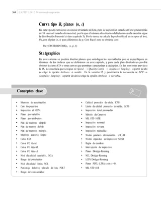 364 CAPÍTULO 12: Muestreo de aceptación
Curva tipo B, planes (n, c)
En este tipo de curvas no se conoce el tamaño de lote, pero se supone un tamaño de lote grande (más
de 10 veces el tamaño de muestra), por lo que el número de artículos defectuosos en la muestra sigue
la distribución binomial (véase capítulo 3). Por lo tanto, se calcula la probabilidad de aceptar el lote,
Pa,con el plan (n, c) para diferentes de p. Con Excel esto se obtiene con:
Pa = DISTR.BINOM(c, n, p, 1)
Statgraphics
En este sistema se pueden diseñar planes que satisfagan las necesidades que se especifiquen en
términos de los índices que se definieron en este capítulo, y para cada plan diseñado es posible
obtenerla curva CO y otras curvas que permitan caracterizar a cada plan. En las versiones previas a
la 15, la secuencia que se sigue es: Special → Quality Control → Acceptance Sampling; a partir de ahí
se elige la opción Attributes o variable. En la versión 15 y posteriores la secuencia es: SPC →
Acceptance Sampling; a partir de ahí se elige la opción Attributes o variable.
Conceptos clave
•
•
•
•
•
•
•
•
•
•
•
•
•
•
•
•
•
•
Muestreo de aceptación
Cero inspección
Inspección al 100%
Planes porvariables
Planes poratributos
Plan de muestreo simple
Plan de muestro doble
Plan de muestreo múltiple
Muestreo aleatorio simple
Curva CO
Curva CO ideal
Curva CO tipo B
Curva CO tipo A
Nivel de calidad aceptable, NCA
Riesgo del productor
Nivel de calidad límite, NCL
Porcentaje defectivo tolerado del lote, PDLT
Riesgo del consumidor
•
•
•
•
•
•
•
•
•
•
•
•
•
•
•
•
•
Calidad promedio de salida, CPS
Límite de calidad promedio de salida, LCPS
Inspección total promedio
Método de Cameron
MIL STD 105E
Inspección normal
Inspección severa
Inspección reducida
Niveles generales de inspección I, II y III
Niveles especiales de inspección SI-S4
Reglas de cambio
Interrupción de inspección
Planes Dodge-Roming
NCL Dodge-Roming
LCPS Dodge-Roming
Planes PDTL (LTPA) con c =0
MIL STD 414
 