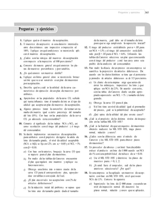 Preguntas y ejercicios 365
Preguntas y ejercicios
1.
2.
Explique qué es el muestreo de aceptación.
El muestreo de aceptación es una decisión intermedia
entre dos extremos: cero inspección o inspección al
100%. Explique en qué condiciones se recomienda apli-
car el muestreo de aceptación.
¿Cuáles son las ventajas del muestreo de aceptación
con respecto a la inspección al 100 por ciento?
Comente de manera general en qué consisten los pla-
nes de muestreo poratributos y por variables.
¿En qué consiste un muestreo doble?
Explique en forma general cómo se recomienda formar
un lote que va a ser sometido a un plan de muestreo
poraceptación.
Describa qué es y cuál es la utilidad de la curva ca-
racterística de operación de un plan de muestreo por
atributos.
Apoyándose en las propiedades de la curva CO, señale
qué tanta inﬂuencia tiene el tamaño de lote en el tipo de
calidad que acepta un plan de muestreo de aceptación.
Algunas personas tienen la costumbre de tomar un ta-
maño de muestra igual a cierto porcentaje del tamaño
del lote (10%). Con base en las propiedades de la curva
CO, ¿es adecuada esta costumbre?
de la muestra, ¿cuál debe ser el tamaño de lote
para que se siga cumpliendo la suposición inicial?
12. El riesgo del productor está deﬁnido por α = .05 para
un NCA = 1.5% y el riesgo del consumidor está deﬁ-
nido porβ =.10 para el NCL = 4.6%. Utilizando las
tablas de Cameron seleccione un plan que concuerde
con el riesgo del productor y esté tan cerca como sea
posible de la condición del consumidor.
13. Para medir la eﬁcacia de un proceso en una empresa se
cuantiﬁca la proporción de artículos defectuosos. De
acuerdo con los datos históricos se tiene que el porcenta-
je promedio de artículos defectuosos es de 3.5 porciento.
3.
4.
5.
6.
a) Un cliente de esta empresa exige que antes de
enviar los embarques, inspeccione los lotes y que
aplique un NCA de 2.5%. De acuerdo con esto,
con las tablas de Cameron diseñe un plan apro-
piado suponiendo un NCL = 5% y tamaño de lote
grande.
Obtenga la curva CO para el plan.
Si el lote tiene un nivel de calidad igual al promedio
del proceso, ¿cuál es la probabilidad de aceptarlo?
¿Qué opina de la utilidad del plan en este caso?
7.
8.
b)
c)
9.
d)
14. ¿Cuál es el propósito de los distintos niveles de inspec-
ción en las tablas MIL STD 105E?
15. ¿Cuál es la ﬁnalidad de que un esquema de muestreo
obtenido mediante los MIL STD 105E, tenga planes
normal, reducido y severo?
16. ¿Cuáles son las diferencias entre el método de
Cameron y los MIL STD 105E para obtener planes
de muestreo?
17. Un proveedor de sábanas y un hotel han decidido
evaluar el producto en lotes de 1 000 usando un NCA
de 1% con una probabilidad de rechazo de α = 0.10.
a) Use el MIL STD 105E y determine los planes de
muestreo para c = 0, 1, 2.
b) ¿Si usted fuera el comprador, cuál de los planes
anteriores seleccionaría? ¿Por qué?
18. En una empresa se ha aplicado un muestreo de acep-
tación con base en MIL STD 105E, en el que usan
NCA de 1.5%. Conteste lo siguiente:
a) Suponiendo los lotes de 12 000 piezas yusando un
nivel de inspección normal (II) encuentre los
planes normal, reducido y severo que se aplicarán.
10. Comente el signiﬁcado de los índices NCA y NCL, así
como su relación con el riesgo del productor y el riesgo
del consumidor.
11. Se decide implementar un muestreo de aceptación
para atributos con el propósito de regular la salida de
lotes de tamaño grande, el nivel de calidad aceptable
(NCA o AQL) se ﬁja en 1.2% con α = 0.05 y el NCL = 5%
con β = 0.10.
a) Con base en lo anterior, bosqueje la curva CO que
se requiere para el plan de muestreo.
Por medio de las tablas de Cameron encuentre
el plan que regulará este muestreo y explique su
funcionamiento.
Obtenga una forma más o menos exacta de la
curva CO para el correspondiente plan, apoyán-
dose en tablas o con ayuda de Excel.
¿El plan encontrado no acepta lotes con 2% de
artículos defectuosos?
En la redacción inicial del problema se supuso que
los lotes eran de tamaño grande dado el tamaño
b)
c)
d)
e)
 