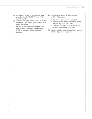 Preguntas y ejercicios 367
33. Si en el problema anterior se hubiera utilizado
un NCA = 4.0 porciento.
a) Si se establece un NCA =1.0 %, encuentre el plan
apropiado aplicando MIL STD 414 y nivel IV de
inspección (n, M).
De acuerdo con el plan anterior, cuando se recibe
un embarque, ¿qué se hace?, ¿cómo se decide si se
rechaza o se acepta?
Aplicando el plan se selecciona una muestra de
a)
b)
Encuentre el plan de muestreo apropiado.
Explique en qué y por qué son diferentes los pla-
nes para NCA =1.0% y NCA = 4%.
b)
–
c) ¿Utilizando X =49.8 y S = 0.2, se rechaza o se
acepta el lote con el plan NCA = 4.0%?c)
–
bultos, se pesan y se encuentra que X = 49.8 y
S =0.2, ¿se acepta o se rechaza el embarque?
Argumente.
34. Si usted es vendedor, ¿cuál de los dos planes anteriores
preferiría? Argumente su respuesta.
 