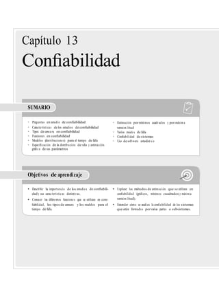 Capítulo 13
Conﬁabilidad
SUMARIO
• Preguntas en estudio de conﬁabilidad • Estimación pormínimos cuadrados y por máxima
• Características de los estudios de conﬁabilidad verosimilitud
• Tipos de censura en conﬁabilidad • Varios modos de falla
• Funciones en conﬁabilidad • Conﬁabilidad de sistemas
• Modelos (distribuciones) para el tiempo de falla • Uso de software estadístico
• Especiﬁcación de la distribución de vida y estimación
gráﬁca de sus parámetros
Objetivos de aprendizaje
• Describir la importancia de los estudios de conﬁabili- • Explicar los métodos de estimación que se utilizan en
dad y sus características distintivas. conﬁabilidad (gráﬁcos, mínimos cuadrados y máxima
• Conocer las diferentes funciones que se utilizan en con- verosimilitud).
ﬁabilidad, los tipos de censura y los modelos para el • Entender cómo se analiza la conﬁabilidad de los sistemas
tiempo de falla. que están formados porvarias partes o subsistemas.
 