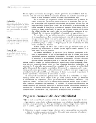 370 CAPÍTULO 13: Confiabilidad
En este capítulo se estudiarán los conceptos y métodos principales de confiabilidad. Cada día
esta área toma más relevancia debido a la creciente demanda por productos de calidad que
tengan un buen desempeño durante un tiempo suficientemente largo.
No es suficiente que un producto cumpla las especificaciones y criterios de
Confiabilidad calidad establecidos y evaluados durante el proceso de producción, sino que ade-
más es necesario que el producto sea confiable en el sentido de que tenga un
buen desempeño durante cierto tiempo. Así, la confiabilidad es la característica de
calidad que mide la duración de los productos, los cuales deben operar sin fallas
durante un tiempo especificado. De manera que al afirmar que un artículo es de
alta calidad significa que cumple todas sus especificaciones, incluyendo la con-
fiabilidad. De esta manera, confiabilidad es la calidad a lo largo del tiempo.
Por otro lado, se dice que la falla de un producto es cuando deja de operar dentro
de las especificaciones. Esto es, no necesariamente una falla es algo catastrófico,
sino que se puede definir como cierto grado de desviación de una característ ic a
de calidad con respecto a su valor nominal. Por ejemplo, una navaja de rasura r
puede fallar porque se rompe o se desgasta y deja de tener el suficiente filo. Esta
última es la falla más frecuente.
Se llama tiempo a la falla o tiempo de falla a aquel que transcurre hasta que el
producto deja de funcionar de acuerdo con las especificaciones. También se le
llama tiempo de vida del producto.
En términos matemáticos, la confiabilidad de un producto, componente o sis-
tema es la probabilidad de que éste desempeñe sin fallas la función para la que
fue diseñado y durante un periodo especificado. Por ejemplo, la confiabilidad de
un automóvil es la probabilidad de que éste se desempeñe sin fallas o descom-
posturas durante un tiempo a partir de su venta. En este caso, el automóvil es un
Es la probabilidad de que un compo-
nente o sistema desempeñe de manera
satisfactoria la función para la que fue
creado, durante un periodo estable-
cido y bajo condiciones de operación
especíﬁcos.
Falla
Es cuando un producto, componente
o sistema deja de funcionar o no rea-
liza de manera satisfactoria la función
para la que fue creado.
Tiempo de falla
Es el tiempo que transcurre hasta
que el producto deja de funcionar.
Por lo tanto, es el tiempo de vida del
producto.
sistema complejo formado por muchos componentes y subsistemas; como por ejemplo, el sis-
tema eléctrico, suspensión, llantas, motor, etc. Cada subsistema tiene cierta confiabilidad y la
combinación de todas ellas (que es un problema complejo) da por resultado la confiabilida d
global del automóvil. La compañía ensambladora del automóvil se asegura de que los compo-
nentes y subsistemas que compra sean lo suficientemente confiables como para asegurar que
el producto final resulte confiable. Así, el fabricante de llantas se preocupará porque duren el
tiempo especificado y el fabricante de arneses hará lo propio.
En este capítulo nos enfocamos principalmente al estudio de la confiabilidad de compo-
nentes y sistemas más o menos simples, en los que ocurre un modo de falla que determin a
la confiabilidad del componente, puesto que éste se usa en condiciones ambientales y de
operación similares. Tal es el caso de los estudios de confiabilidad llevados a cabo en labora-
torio, donde las condiciones son controladas. En contraste, los estudios de confiabilidad en
campo suelen ser más complejos, puesto que el producto se utiliza en diferentes condiciones
de operación y en distintas condiciones ambientales, lo que da lugar a varios modos de falla y
comportamiento de una misma falla, dependiendo de las condiciones de operación.
Preguntas en un estudio de conﬁabilidad
En un estudio de confiabilidad se analiza la vida de un producto medida en unidades de tiem-
po (minutos, horas, días) o unidades relacionadas como el número de ciclos, distancia
recorrida, piezas producidas, etc. Note que este tipo de unidades siempre toman valores de
cero en adelante. Algunos tópicos de interés sobre la duración del producto son:
1. Determinar el cuantil p, que es el tiempo tp
hasta el cual se espera que falle una proporción
p dada de los productos puestos en operación. Esto es útil para caracterizar el producto y
determinar tiempos de garantía apropiados.
 