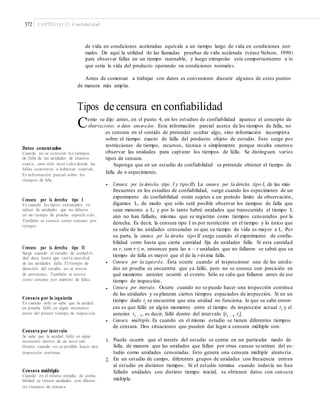 372 CAPÍTULO 13: Confiabilidad
de vida en condiciones aceleradas equivale a un tiempo largo de vida en condiciones nor-
males. De aquí la utilidad de las llamadas pruebas de vida acelerada (véase Nelson, 1990)
para observar fallas en un tiempo razonable, y luego extrapolar este comportamiento a lo
que sería la vida del producto operando en condiciones normales.
Antes de comenzar a trabajar con datos es conveniente discutir algunos de estos puntos
de manera más amplia.
Tipos de censura en conﬁabilidad
Como se dijo antes, en el punto 4, en los estudios de confiabilidad aparece el concepto de
observaciones o datos censurados. Esta información parcial acerca de los tiempos de falla, no
es censura en el sentido de pretender ocultar algo, sino información incompleta
sobre el tiempo exacto de falla del producto objeto de estudio. Esto surge por
restricciones de tiempo, recursos, técnica o simplemente porque resulta oneroso
observar las unidades para capturar los tiempos de falla. Se distinguen varios
tipos de censura.
Suponga que en un estudio de confiabilidad se pretende obtener el tiempo de
falla de n especímenes.
Datos censurados
Cuando no se conocen los tiempos
de falla de las unidades de manera
exact a, sino sólo inter valos donde las
fallas ocurrieron o hubieran ocurrido.
Es información parcial sobre los
tiempos de falla.
• Censura por la derecha (tipo I y tipo II). La censura por la derecha tipo I, de las más
frecuentes en los estudios de confiabilidad, surge cuando los especímenes de un
experimento de confiabilidad están sujetos a un periodo límite de observación,
digamos L, de modo que sólo será posible observar los tiempos de falla que
sean menores a L; y por lo tanto habrá unidades que transcurrido el tiempo L
aún no han fallado, mismas que se registran como tiempos censurados por la
derecha. Es decir, la censura tipo I es por restricción en el tiempo y lo único que
se sabe de las unidades censuradas es que su tiempo de vida es mayor a L. Por
su parte, la censura por la derecha tipo II surge cuando el experimento de confia-
bilidad corre hasta que cierta cantidad fija de unidades falla. Si esta cantidad
es r, con r ≤ n, entonces para las n – r unidades que no fallaron se sabrá que su
tiempo de falla es mayor que el de la r-ésima falla.
Censura por la izquierda. Ésta ocurre cuando al inspeccionar una de las unida-
des en prueba se encuentra que ya falló, pero no se conoce con precisión en
qué momento anterior ocurrió el evento. Sólo se sabe que fallaron antes de ese
tiempo de inspección.
Censura por intervalo. Ocurre cuando no se puede hacer una inspección continua
de las unidades y se planean ciertos tiempos espaciados de inspección. Si en un
tiempo dado ti
se encuentra que una unidad no funciona, lo que se sabe enton-
ces es que falló en algún momento entre el tiempo de inspección actual ti y el
anterior ti – 1, es decir, falló dentro del intervalo [ti – 1, ti].
Censura múltiple. Es cuando en el mismo estudio se tienen diferentes tiempos
de censura. Dos situaciones que pueden dar lugar a censura múltiple son:
Censura por la derecha tipo I
Es cuando los datos censurados re-
sultan de unidades que no fallaron
en un tiempo de prueba especiﬁc a do .
También se conoce como censura por
tiempo.
Censura por la derecha tipo II
Surge cuando el estudio de conﬁabili-
dad dura hasta que cierta cantidad
de las unidades falla. El tiempo de
duración del estudio no se conoce
de antemano. También se conoce
como censura por número de fallas.
•
•
Censura por la izquierda
Es cuando sólo se sabe que la unidad
en prueba falló en algún momento
antes del primer tiempo de inspección.
•
Censura por intervalo
Se sabe que la unidad falló en algún
momento dentro de un inter valo.
Ocurre cuando no es posible hacer una
inspección continua.
1. Puede ocurrir que el interés del estudio se centre en un particular modo de
falla, de manera que las unidades que fallan por otras causas se retiran del es-
tudio como unidades censuradas. Esto genera una censura múltiple aleatoria .
En un estudio de campo, diferentes grupos de unidades con frecuencia entran
al estudio en distintos tiempos. Si el estudio termina cuando todavía no han
fallado unidades con distinto tiempo inicial, se obtienen datos con censura
múltiple.
2.
Censura múltiple
Cuando en el mismo estudio de conﬁa-
bilidad se tienen unidades con diferen-
tes tiempos de censura.
 