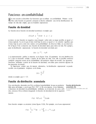 Funciones en confiabilidad 375
Funciones en conﬁabilidad
En esta sección se describen las funciones que se utilizan en confiabilidad. Primero se de-
fine cada función en general y después se ilustra utilizando una de las distribuciones de
tiempo de vida más simple, que es el modelo exponencial.
Función de densidad
La función f(t) es función de densidad (continua) si cumple que:
c
f (t ) q 0 y
¯ f (t ) dt 1; c t c
c
es decir, es una función no negativa cuya integral, sobre todo su rango posible, es igual a 1
(véase capítulo 3), con lo que el área total bajo la curva es igual a 1. Lo anterior significa que
el área bajo la curva entre dos valores es la probabilidad de observar fallas en ese intervalo.
En la figura 13.2a se muestra una función de densidad típica para datos de vida. Por ejemplo,
para la distribución exponencial, la función de densidad está dada por:
f (t ) Le L t
; t q 0
y su representación gráfica se muestra en la figura 13.4a. El parámetro de esta distribución
es λ, que es necesario estimar a partir de los datos de vida. Con ello es posible contestar
cualquier pregunta acerca de la confiabilidad del producto objeto de estudio. Las siguientes
funciones, definidas a partir de la función de densidad, son útiles para contestar algunas de
las preguntas de interés.
Es importante aclarar que, de manera alternativa, la distribución exponencial se puede
escribir con el parámetro recíproco en la forma,
t
f (t )
1
e Q
Q
donde se cumple que λ = 1/θ.
Función de distribución acumulada
Con esta función, denotada con F(t), se obtiene la probabilidad de que un producto Función de distribución
acumulada, F(t)
Es la probabilidad de fallar antes del
tiempo t.
falle antes del tiempo t, con lo que F(t)= P(T ≤ t). De esta manera, si nos limitamos
a funciones de densidad de probabilidades definidas en el intervalo de cero a infi-
nito, entonces F(t) se obtiene integrando la función de densidad f (t) de la siguiente
manera:
t
F (t ) P (T a t) ¯ f (x )dx
0
Esta función siempre es creciente (véase figura 13.2b). Por ejemplo, en el caso exponencial:
t
F (t ) ¯Le L x
dx e L x
0
t
0
1 e Lt
; t q 0
 