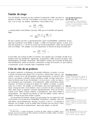 Funciones en confiabilidad 377
Función de riesgo
Con esta función, denotada con h(t), se obtiene la propensión a fallar que tiene un
producto al tiempo t. Por ello a h(t) también se le conoce como tasa de falla instan-
tánea o tasa de riesgo. En términos matemáticos h(t) se define como:
Tasa de falla instantánea o
tasa de riesgo, h(t)
Es la propensión a fallar al tiempo t;
es decir, dado que se sobrevive hasta
el tiempo t, es la probabilidad de fallar
justo en el siguiente instante.h(t )
f (t ) f (t )
C (t ) 1 F (t )
y se puede probar (véase Meeker y Escobar, 1999) que es el resultado del siguiente
límite:
P (t T t $ T t)
h(t ) lím
$l0 $
De aquí se deduce que h(t)Δ es aproximadamente igual a la probabilidad condicional de que,
dado que el producto no ha fallado al tiempo t, sí falle en el siguiente instante, es decir, en el
intervalo pequeño [t, t + Δ]. Por eso se dice que h(t) da la propensión a fallar que un producto
tiene en el tiempo t. Por ejemplo, en el caso exponencial la función de riesgo está dada por:
Lt
h(t )
f (t ) Le
L
C (t ) e Lt
lo cual indica que el riesgo de falla es constante. Esto significa que si el tiempo de falla de un
producto tiene una distribución exponencial, la propensión a fallar de éste es la misma inde-
pendientemente del tiempo transcurrido. Más adelante veremos que la función de riesgo para
otras distribuciones puede ser creciente o decreciente en lugar de constante. Lo que se explica
a continuación ayuda a entender mejor el significado de h(t).
Ciclo de vida de un producto
En muchos productos se distinguen tres periodos diferentes en cuanto a su tasa
o función de riesgo (véase figura 13.3): la mortalidad infantil o fallas tempranas que
ocurren al inicio de la vida del producto (riesgo decreciente); la vida útil o fallas
aleatorias que marcan el periodo donde el producto cumple con bajo riesgo (cons-
tante) la función para la que fue diseñado; y el envejecimiento o fallas por desgas te,
que se distingue por el incremento en la propensión a fallar del producto (riesgo
creciente). La función de riesgo de la figura 13.3, debido a su forma, se conoce
como curva de bañera. Por ejemplo, la vida humana tiene este comportamiento: es
mayor el riesgo de morir en los primeros cinco o seis años de vida, y al pasar esta
edad, dicho riesgo se mantiene constante aproximadamente hasta los 45 años,
a partir de los cuales el riesgo comienza a incrementarse, pero ahora debido al
envejecimiento. Por supuesto que durante la vida útil también ocurren muertes
(fallas), el riesgo de que éstas ocurran es menor.
Los dos puntos de inf lexión (figura 13.3) que separan las tres etapas de la vida
son de interés en el estudio de la confiabilidad del producto: el primero tiene rela-
ción directa con la determinación del tiempo de quemado o burn-in,1
y el segundo se
relaciona con el tiempo al cual la unidad debe sustituirse por una nueva, o bien,
cuando se le debe dar un mantenimiento mayor para alargar su vida útil.
Mortalidad infantil
Periodo inicial del ciclo de vida de un
producto. Para algunos productos la
tasa de riesgo de falla en este periodo
es alta.
Vida útil
Periodo intermedio del ciclo de vida de
un producto, donde las fallas ocurren
de manera aleatoria por razones ex-
trínsecas al mismo.
Envejecimiento
Último periodo de la vida de un com-
ponente o sistema en el cual su pro-
pensión a fallar se incrementa debido
al desgast e.
Curva de bañera
Es una forma típica de la tasa de ries-
go que distingue las tres etapas del
ciclo de vida de muchos product os.
1 Se llama burn-in o tiempo de quemado al periodo que deben trabajar las unidades nuevas
buscando provocar la ocurrencia de fallas tempranas. Al eliminar las unidades débiles, el producto
enviado al cliente es más confiable.
 