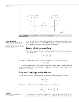 378 CAPÍTULO 13: Confiabilidad
h(t)
Tiempo
La mayoría de los estudios de confiabilidad se enfocan en estudiar uno de los
lados de la tina de baño, ya sean las fallas tempranas o aquellas por envejecimien-
to. El fin último es mejorar la confiabilidad del producto.
Tiempo de quemado
Periodo que deben trabajar las uni-
dades nuevas antes de enviarlas al
mercado. En este periodo se detectan
y eliminan aquellas unidades que falla-
rían tempranamente.
Función de riesgo acumulado
Esta función acumula el riesgo de falla que ha tenido un producto hasta el tiempo
t, y se obtiene con:
t
H (t )
¯h(x ) dx
0
La utilidad de H(t) resulta de que la función de confiabilidad se puede obtener como:
C(t) = e−H(t)
De aquí es posible deducir que el riesgo acumulado siempre tiende a infinito cuando el
tiempo tiende a infinito, lo cual indica que a la larga todos los productos fallan aunque la tasa
de riesgo sea decreciente.
Vida media o tiempo medio a la falla
La vida media es el valor esperado o media de la variable T (véase capítulo 3), es decir,
c
E(T ) ¯tf (t )dt
0
Por ejemplo, la vida media para un modelo exponencial está dada por:
c
E(T ) ¯Le Lt
dt te Lt
c 1
L0
0
Vida media
Es el valor que en promedio dura la
vida del producto.
Note que, en este caso, la vida media es el inverso de la tasa de riesgo. Es im-
portante comentar que la vida media no es muy útil cuando la distribución de los
FIGURA 13.3 La curva de bañera: ciclo de vida de un producto.
Mortalid ad infantil Envejecimiento
o o
fallas tempranas fallas por desgaste
Vida útil
o
fallas aleatorias
 