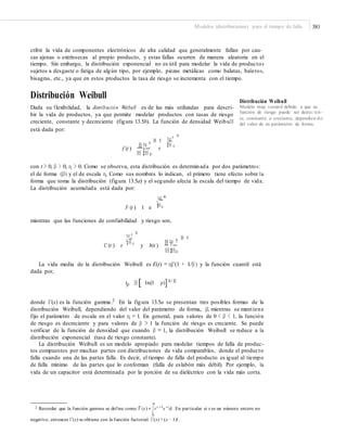 Modelos (distribuciones) para el tiempo de falla 381
cribir la vida de componentes electrónicos de alta calidad que generalmente fallan por cau-
sas ajenas o extrínsecas al propio producto, y estas fallas ocurren de manera aleatoria en el
tiempo. Sin embargo, la distribución exponencial no es útil para modelar la vida de productos
sujetos a desgaste o fatiga de algún tipo, por ejemplo, piezas metálicas como balatas, baleros,
bisagras, etc., ya que en estos productos la tasa de riesgo se incrementa con el tiempo.
Distribución Weibull
Dada su flexibilidad, la distribución Weibull es de las más utilizadas para descri-
bir la vida de productos, ya que permite modelar productos con tasas de riesgo
creciente, constante y decreciente (figura 13.5b). La función de densidad Weibull
está dada por:
Distribución Weibull
Modelo muy versátil debido a que su
función de riesgo puede ser decrec ien -
te, constante o creciente, dependien do
del valor de su parámetro de forma.
B
¤t ³B 1 ¥ ´
¦H µ
f (t )
B ¤t ³
¥ ´ e
H ¦H µ
con t > 0, β > 0, η > 0. Como se observa, esta distribución es determinada por dos parámetros:
el de forma (β) y el de escala η. Como sus nombres lo indican, el primero tiene efecto sobre la
forma que toma la distribución (figura 13.5a) y el segundo afecta la escala del tiempo de vida.
La distribución acumulada está dada por:
¤t ³B
¥ ´
¦H µF (t ) 1 e
mientras que las funciones de confiabilidad y riesgo son,
B
¤t ³ B 1
¥ ´
¥ ´
h(t )
B ¤t ³¦H µ
C (t ) e y
H ¦Hµ
La vida media de la distribución Weibull es E(t) = ηΓ(1 + 1/β) y la función cuantil está
dada por,
tp H [ 1n(1 p)]
donde Γ(x) es la función gamma.2
En la figura 13.5a se presentan tres posibles formas de la
distribución Weibull, dependiendo del valor del parámetro de forma, β, mientras se mantiene
fijo el parámetro de escala en el valor η = 1. En general, para valores de 0 < β < 1, la función
de riesgo es decreciente y para valores de β > 1 la función de riesgo es creciente. Se puede
verificar de la función de densidad que cuando β = 1, la distribución Weibull se reduce a la
distribución exponencial (tasa de riesgo constante).
La distribución Weibull es un modelo apropiado para modelar tiempos de falla de produc-
tos compuestos por muchas partes con distribuciones de vida comparables, donde el producto
falla cuando una de las partes falla. Es decir, el tiempo de falla del producto es igual al tiempo
de falla mínimo de las partes que lo conforman (falla de eslabón más débil). Por ejemplo, la
vida de un capacitor está determinada por la porción de su dieléctrico con la vida más corta.
1/ B
∞
2 Recordar que la función gamma se define como Γ (x) =
∫t x −1e−tdt . En particular si x es un número entero no
0
negativo, entonces Γ(x) se obtiene con la función factorial: Γ(x) = (x − 1)!.
 