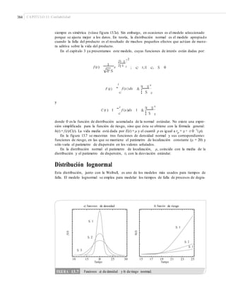 384 CAPÍTULO 13: Confiabilidad
siempre es simétrica (véase figura 13.7a). Sin embargo, en ocasiones es el modelo seleccionado
porque se ajusta mejor a los datos. En teoría, la distribución normal es el modelo apropiado
cuando la falla del producto es el resultado de muchos pequeños efectos que actúan de mane-
ra aditiva sobre la vida del producto.
En el capítulo 3 ya presentamos este modelo, cuyas funciones de interés están dadas por:
2
1¤t M ³
¥ ´
f (t )
1
e 2¦ S µ ; c t,M c, S 0
2P S
t
¯
¤t M ³
f (x ) dx &F (t ) ¥ ´
S¦ µc
y
t ¤t M ³
C (t ) 1 ¯ f (x )dx 1 & ¥ ´
¦ S µc
donde Φ es la función de distribución acumulada de la normal estándar. No existe una expre-
sión simplificada para la función de riesgo, sino que ésta se obtiene con la fórmula general:
h(t) = f (t)/C(t). La vida media está dada por E(t) = μ y el cuantil p es igual a tp = μ + σ Φ −1
( p).
En la figura 13.7 se muestran tres funciones de densidad normal y sus correspondientes
funciones de riesgo, en las que se mantiene el parámetro de localización constante (μ = 20) y
sólo varía el parámetro de dispersión en los valores señalados.
En la distribución normal el parámetro de localización, μ, coincide con la media de la
distribución y el parámetro de dispersión, σ, con la desviación estándar.
Distribución lognormal
Esta distribución, junto con la Weibull, es uno de los modelos más usados para tiempos de
falla. El modelo lognormal se emplea para modelar los tiempos de falla de procesos de degra-
a) Funciones de densidad b) Función de riesgo
10 15 20
Tiempo
25 30 15 17 19
Tiempo
21 23 25
f(t)
h(t)
FIGURA 13.7 Funciones a) de densidad y b) de riesgo normal.
S 1
S 2
S 3
S 1
S 2
S 3
 