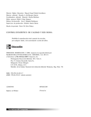 Director Higher Education: Miguel Ángel Toledo Castellanos
Director editorial: Ricardo A. del Bosque Alayón
Coordinadora editorial: Marcela I. Rocha Martínez
Editor sponsor: Pablo E. Roig Vázquez
Editora de desarrollo: Ana L. Delgado Rodríguez
Supervisor de producción: Zeferino García García
Diseño de portada: Víctor M. Ortiz Pelayo
CONTROL ESTADÍSTICO DE CALIDAD Y SEIS SIGMA
Prohibida la reproducción total o parcial de esta obra,
por cualquier medio, sin la autorización escrita del editor.
DERECHOS RESERVADOS © 2009, respecto a la segunda edición por
McGRAW-HILL/INTERAMERICANA EDITORES, S.A. DE C.V.
A Subsidiary of The McGraw-Hill Companies, Inc.
Prolongación Paseo de la Reforma 1015, Torre A
Piso 17, Colonia Desarrollo Santa Fe,
Delegación Álvaro Obregón
C.P. 01376, México, D. F.
Miembro de la Cámara Nacional de la Industria Editorial Mexicana, Reg. Núm. 736
ISBN: 978-970-10-6912-7
(ISBN: 970-10-4724-9 edición anterior)
1234567890 08765432109
Impreso en México Printed in
Mexico
 
