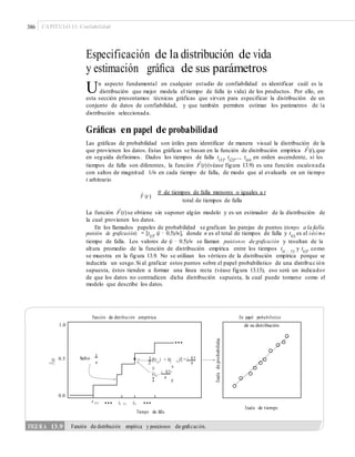 386 CAPÍTULO 13: Confiabilidad
Especificación de la distribución de vida
y estimación gráﬁca de sus parámetros
Un aspecto fundamental en cualquier estudio de confiabilidad es identificar cuál es la
distribución que mejor modela el tiempo de falla (o vida) de los productos. Por ello, en
esta sección presentamos técnicas gráficas que sirven para especificar la distribución de un
conjunto de datos de confiabilidad, y que también permiten estimar los parámetros de la
distribución seleccionada.
Gráﬁcas en papel de probabilidad
Las gráficas de probabilidad son útiles para identificar de manera visual la distribución de la
que provienen los datos. Estas gráficas se basan en la función de distribución empírica Fˆ(t),que
en seguida definimos. Dados los tiempos de falla t(1)
, t(2)
,..., t(n)
en orden ascendente, si los
tiempos de falla son diferentes, la función Fˆ(t)(véase figura 13.9) es una función escalonada
con saltos de magnitud 1/n en cada tiempo de falla, de modo que al evaluarla en un tiempo
t arbitrario
Fˆ (t )
# de tiempos de falla menores o iguales a t
total de tiempos de falla
La función Fˆ(t)se obtiene sin suponer algún modelo y es un estimador de la distribución de
la cual provienen los datos.
En los llamados papeles de probabilidad se grafican las parejas de puntos (tiempo a la falla,
posición de graficación) = [t(i)
, (i − 0.5)/n], donde n es el total de tiempos de falla y t(i)
es el i-ési mo
tiempo de falla. Los valores de (i − 0.5)/n se llaman posiciones de graficación y resultan de la
altura promedio de la función de distribución empírica entre los tiempos t(i − 1)
y t(i)
, como
se muestra en la figura 13.9. No se utilizan los vértices de la distribución empírica porque se
induciría un sesgo.Si al graficar estos puntos sobre el papel probabilístico de una distribuc ión
supuesta, éstos tienden a formar una línea recta (véase figura 13.13), eso será un indicador
de que los datos no contradicen dicha distribución supuesta, la cual puede tomarse como el
modelo que describe los datos.
Función de distribución empírica En papel probabilístico
1.0
0.5 [F(t( i)
) + F(t(2
¥t(i)
, i 0.5
´
0.0
... ...t (1) t(i 1) t(i)
Escala de tiempo
Tiempo de falla
F^(t)
Escaladeprobabilidad
FIGURA 13.9 Función de distribución empírica y posiciones de graﬁcación.
de su distribución
...
i 0.5
i 1)
)] =
n
Salto
1
n
1
¤ ³
¦ n
µ
 