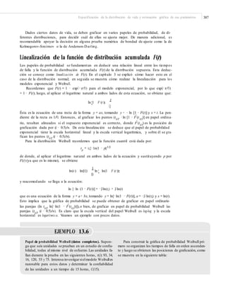Especificación de la distribución de vida y estimación gráfica de sus parámetros 387
Dados ciertos datos de vida, se deben graficar en varios papeles de probabilidad, de di-
ferentes distribuciones, para decidir cuál de ellas se ajusta mejor. De manera adicional, es
recomendable apoyar la decisión en alguna prueba numérica de bondad de ajuste como la de
Kolmogorov-Smirnov o la de Anderson-Darling.
Linealización de la función de distribución acumulada F(t)
Los papeles de probabilidad se fundamentan en deducir una relación lineal entre los tiempos
de falla y la función de distribución acumulada F(t) de la distribución supuesta. Esta deduc-
ción se conoce como linealización de F(t). En el capítulo 3 se explicó cómo hacer esto en el
caso de la distribución normal; en seguida se muestra cómo realizar la linealización para los
modelos exponencial y Weibull.
Recordemos que F(t) = 1 − exp(−t/θ) para el modelo exponencial, por lo que exp(−t/θ)
= 1 − F(t); luego, al aplicar el logaritmo natural a ambos lados de esta ecuación, se obtiene que:
ln;1 F (t )=
t
Q
Ésta es la ecuación de una recta de la forma y = ax, tomando y = − ln [1 − F(t)] y x = t. La pen-
diente de la recta es 1/θ. Entonces, al graficar los puntos (t(i)
, −ln [1 − Fˆ(t (i)
)] en papel ordina-
rio, resultan alineados si el supuesto exponencial es correcto, donde Fˆ(t(i)) es la posición de
graficación dada por (i − 0.5)/n. De esta linealización se deduce que el papel de probabilidad
exponencial tiene la escala horizontal lineal y la escala vertical logarítmica, y sobre él se gra-
fican los puntos (t(i)
, (i − 0.5)/n).
Para la distribución Weibull recordemos que la función cuantil está dada por:
tp
= η{−1n(1 − p)}1/β
de donde, al aplicar el logaritmo natural en ambos lados de la ecuación y sustituyendo p por
F(t) (ya que es lo mismo), se obtiene
ln(t ) ln(H)
1
ln ; ln(1 F (t ))=B
y reacomodando se llega a la ecuación:
ln [−ln (1 − F(t))] = −βln(η) + β ln(t)
que es una ecuación de la forma y = a + bx,tomando y = ln[−ln(1 − F(t))], a = −β ln(η) y x = ln(t).
Esto implica que la gráfica de probabilidad se puede obtener de graficar en papel ordinario
las parejas (ln t(i)
, ln[−ln(1 − Fˆ(t(i)
))]),o bien, de graficar en papel de probabilidad Weibull las
parejas (t(i)
, (i − 0.5)/n). Es claro que la escala vertical del papel Weibull es log-log y la escala
horizontal es logarítmica. Veamos un ejemplo con pocos datos.
EJEMPLO 13.6
Papel de probabilidad Weibull (datos completos). Supon-
ga que seis unidades se prueban en un estudio de conﬁa-
bilidad, todas al mismo nivel de esfuerzo.Las unidades fa-
llan durante la prueba en las siguientes horas, t(i): 93, 34,
16, 120, 53 y 75. Interesa investigarsielmodelo Weibulles
razonable para estos datos y determinar la conﬁabilidad
de las unidades a un tiempo de 15 horas, C(15).
Para construir la gráﬁca de probabilidad Weibull pri-
mero se organizan los tiempos de falla en orden ascenden-
te y luego se obtienen las posiciones de graﬁcación, como
se muestra en la siguiente tabla:
 