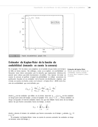 Especificación de la distribución de vida y estimación gráfica de sus parámetros 389
1
0.936
0.8
0.6
0.4
0.2
0
0 15 50 100
Horas
150 200
Estimador de Kaplan-Meier de la función de
conﬁabilidad (tomando en cuenta la censura)
En el ejemplo 13.6 los datos son completos en el sentido de que todos son tiempos
de falla en horas exactas. Sin embargo, como ya se explicó, en confiabilidad es
frecuente tener datos censurados por la derecha que representan informac ión
parcial pero valiosa que debe incorporarse al análisis. Una manera de tomar en
cuenta la censura al graficar el papel de probabilidad es utilizar posiciones de
graficación basadas en un estimador de la función de distribución empírica que
sí toma en cuenta ese hecho, como es el estimador de Kaplan-Meier (KM) de la fun-
ción de confiabilidad que está definido por:
Estimador de Kaplan-Meier
Método para estimar la función de
conﬁabilidad empírica tomando
en cuenta datos completos y datos
censurados.
¤ f(1)
³ f(2)
³¤ ¤ f(i )
³
C (t(i ) ) ¥1
n
´ r ¥1
n
´ r Kr ¥1
n
´
¦ (1) µ ¦ (2) µ ¦ (i ) µ
donde f( j) son las unidades que fallan en el j-ésimo intervalo (tj − 1, tj], y n( j) son las unidades
en riesgo justo antes del tiempo j (véase el ejemplo 13.7), con j = 1, 2, ..., i. Estas unidades en
riesgo son iguales al total de unidades menos las que han fallado hasta antes de ese tiempo,
menos las que fueron censuradas hasta ese tiempo, es decir:
i 1 i 1
n( j ) n £ f ( j ) £r j
j 0 j 0
donde rj
denota el número de unidades que fueron censuradas en el tiempo tj
; además, f(0)
= 0
y r0
= 0.
El estimador de Kaplan-Meier toma en cuenta la censura contando las unidades en riesgo
un instante antes del tiempo j.
C(t)
FIGURA 13.11 Función de conﬁabilidad, ejemplo 13.6.
C(15) 93.6%
H
 