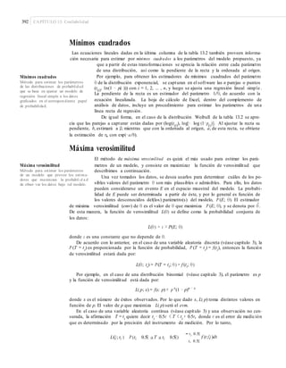 392 CAPÍTULO 13: Confiabilidad
Mínimos cuadrados
Las ecuaciones lineales dadas en la última columna de la tabla 13.2 también proveen informa-
ción necesaria para estimar por mínimos cuadrados a los parámetros del modelo propuesto, ya
que a partir de estas transformaciones se aprecia la relación entre cada parámetro
de una distribución, así como la pendiente de la recta y la ordenada al origen.
Por ejemplo, para obtener los estimadores de mínimos cuadrados del parámetroMínimos cuadrados
Método para estimar los parámetros
de las distribuciones de probabilidad
que se basa en ajustar un modelo de
regresión lineal simple a los datos
graﬁcados en el correspondiente papel
de probabilidad.
θ de la distribución exponencial, se capturan en el software las n parejas o puntos
(t(i)
, 1n(1 − p(i ))) con i = 1, 2, ... , n, y luego se ajusta una regresión lineal simple .
La pendiente de la recta es un estimador del parámetro 1/θ, de acuerdo con la
ecuación linealizada. La hoja de cálculo de Excel, dentro del complemento de
análisis de datos, incluye un procedimiento para estimar los parámetros de una
línea recta de regresión.
De igual forma, en el caso de la distribución Weibull de la tabla 13.2 se apre-
cia que las parejas a capturar están dadas por (log(t(i)
), log[− log (1−p(i)
)]. Al ajustar la recta su
pendiente, b, estimará a β, mientras que con la ordenada al origen, a, de esta recta, se obtiene
la estimación de η, con exp(−a/b).
Máxima verosimilitud
El método de máxima verosimilitud es quizá el más usado para estimar los pará-
metros de un modelo, y consiste en maximizar la función de verosimilitud queMáxima verosimilitud
Método para estimar los parámetros
de un modelo que provee los estima-
dores que maximizan la probabil i d a d
de obser var los datos bajo tal modelo.
describimos a continuación.
Una vez tomados los datos, se desea usarlos para determinar cuáles de los po-
sibles valores del parámetro θ son más plausibles o admisibles. Para ello, los datos
pueden considerarse un evento E en el espacio muestral del modelo. La probabi-
lidad de E puede ser determinada a partir de éste, y por lo general es función de
los valores desconocidos del(los) parámetro(s) del modelo, P (E; θ). El estimador
de máxima verosimilitud (emv) de θ es el valor de θ que maximiza P (E; θ), y se denota por θˆ.
De esta manera, la función de verosimilitud L(θ) se define como la probabilidad conjunta de
los datos:
L(θ) = c × P(E; θ)
donde c es una constante que no depende de θ.
De acuerdo con lo anterior, en el caso de una variable aleatoria discreta (véase capítulo 3), la
P (T = ti
) es proporcionada por la función de probabilidad, P (T = ti
) = f(ti
), entonces la función
de verosimilitud estará dada por:
L(θ; ti) = P(T = ti; θ) = f (ti; θ)
Por ejemplo, en el caso de una distribución binomial (véase capítulo 3), el parámetro es p
y la función de verosimilitud está dada por:
L( p; x) = f(x; p) ∝ p x
(1 − p)n − x
donde x es el número de éxitos observados. Por lo que dado x, L( p) toma distintos valores en
función de p. El valor de p que maximiza L( p) será el evm.
En el caso de una variable aleatoria continua (véase capítulo 3) y una observación no cen-
surada, la afirmación T = ti
quiere decir ti
− 0.5ε < T < ti
+ 0.5ε, donde ε es el error de medición
que es determinado por la precisión del instrumento de medición. Por lo tanto,
ti 0.5E
¯L(Q; ti ) P (ti 0.5E a T a ti 0.5E) f (t;Q )dt
ti 0.5E
 