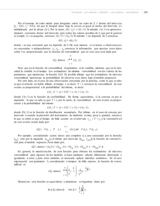 Estimación por mínimos cuadrados y por máxima verosimilitud 393
Por el teorema de valor medio para integrales existe un valor de T, t´ dentro del intervalo
[ti
− 0.5ε, ti
+ 0.5ε], tal que la integral (área bajo la curva) es igual al ancho del intervalo (ε)
multiplicada por la altura f (t´). Por lo tanto, L(θ; ti
) = ε f (t´; θ). Si además f (t; θ) es aproxima -
damente constante dentro del intervalo para todos los valores posibles de θ, que por lo general
se cumple si ε es pequeña, entonces f (t´; θ) = f (ti
; θ). Si además ε no depende de θ, entonces
L(θ; ti
) = cf(ti
; θ)
donde c es una constante que no depende de θ. De esta manera, si se tienen n observaciones
no censuradas e independientes: t1
, t2
,… tn
, entonces la información que aportan estos datos
sobre θ es proporcionada por la función de verosimilitud que en este caso está dada por:
n
L(Q; datos) c“ f (ti ;Q)
i 1
Note que en la función de verosimilitud el parámetro es la variable, mientras que en la den-
sidad la variable es el tiempo. Los estimadores de máxima verosimilitud son los valores de los
parámetros que maximizan la función L(θ). Es posible afirmar que los estimadores de máxima
verosimilitud maximizan la probabilidad de observar esos datos bajo el modelo propuesto.
Por otro lado, en el caso de una observación censurada por la derecha, como lo que se sabe
es que el artículo no había fallado al tiempo t, es decir, T > t, entonces la verosimilitud de este
evento es proporcional a la probabilidad del mismo, es decir:
L(θ ; T > t) = P (T > t; θ) = C (t ; θ)
donde C(t; θ) es la función de confiabilidad. De forma equivalente, si la censura es por la
izquierda, lo que se sabe es que T < t, por lo tanto, la verosimilitud de este evento es propor-
cional a la probabilidad del mismo:
L(θ ; T < t) = P (T < t; θ) = F (t ; θ)
donde F(t; θ) es la función de distribución acumulada. Por último, en el caso de censura por
intervalo o cuando la precisión del instrumento de medición es muy poca (ε grande), entonces
lo que se sabrá es que el tiempo de falla ocurrió en el intervalo ti–1
< T < ti
, y la verosimilit u d
de este evento estará dada por:
ti
¯L(Q ) P (ti 1 T ti ) f (t;Q )dt F (ti ) F (ti 1)
ti 1
Por ejemplo, considerando cuatro datos: uno completo (ti
), uno censurado por la derecha
(tder
), otro por la izquierda (tizq
)y el último por intervalo ([tbajo
, talto
]), la función de verosimili-
tud para el modelo supuesto festá dada por,
L(θ ; datos) = f (ti
;θ ) × C(tder
;θ) × F(tizq
;θ) × F(talto
;θ ) − F(tbajo
;θ ))
En general, la maximización de esta función para obtener los estimadores de máxima
verosimilitud para algunos de los modelos se hace mediante cálculo diferencial (derivando e
igualando a cero) y para otros modelos es necesario aplicar métodos numéricos. En el caso
exponencial con parámetro θ, considerando n tiempos de falla exactos, la función de verosi-
militud es:
ti 1n
L(Q; datos) “
i 1
1
e Q
£ti1
e Q
Q Q n
Maximizar esta función es equivalente a maximizar su logaritmo dado por:
n
ln (L (Q; datos)) nln (Q )
1
t
i 1
Q
£ i
 