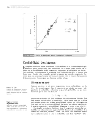 396 CAPÍTULO 13: Confiabilidad
99
95
90
80
70
60
50
40
30
20
10
5
1
1 000 10 000
Conﬁabilidad de sistemas
En algunos estudios el interés es determinar la confiabilidad de un sistema compuesto por
diferentes partes o subsistemas, cada uno de ellos con su propio tiempo de falla. De tal
forma que las confiabilidades de los componentes determinan la confiabilidad del sistema.
Con frecuencia, los componentes de un sistema están conectados en serie, en paralelo o en
forma mixta. Cuando están conectados en serie se requiere que todos los componentes fun-
cionen para que, a su vez, el sistema funcione; pero cuando están en paralelo, basta que uno
de los componentes funcione para que el sistema también lo haga.
Sistemas en serie
Suponga un sistema en serie con k componentes, cuyas confiabilidades son C1,
C2
,…, Ck
; respectivamente. Bajo el supuesto de que trabajan de manera inde-
pendiente, la confiabilidad del sistema es igual a la probabilidad de que todos
funcionen, por lo tanto está dada por:
Sistema en serie
Cuando sus componentes están co-
nectados de tal manera que todos
deben funcionar para que el sistema
funcione.
Cs = C1 × C2 × … × Ck
puesto que se requiere que todos funcionen para que el sistema funcione. Ésta
es la llamada regla del producto de probabilidades, y es la misma regla que se utiliza
en la sección anterior para estimar la confiabilidad cuando hay varios modos de
falla, cada uno con su propia confiabilidad. De manera que mientras más larga es
la serie de componentes, la confiabilidad del sistema es menor, ya que 0 < Ci < 1.
Por ejemplo, un producto electrónico tiene 40 componentes en serie. La con-
fiabilidad de cada componente es igual a 0.999. Entonces, la confiabilidad de la
unidad está dada por Cs
= (0.999)40
= 0.961. Si la unidad fuera rediseñada para te-
ner sólo 20 componentes en serie, su confiabilidad sería de Cs
= (0.999)20
= 0.98.
Regla del producto
de probabilidades
Sir ve para estimar la conﬁabilidad
global cuando hay varios modos de
falla independientes o componentes
independientes conectados en serie.
Porcentaje
FIGURA 13.14 Gráﬁca de probabilidad Weibull: (S) soldadura, (A) alambre.
H S
H A
 