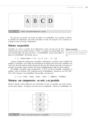 Confiabilidad de sistemas 397
A B C D
De aquí que, en general, una forma de mejorar la confiabilidad de un sistema es reducir
la cantidad de componentes que están conectados en serie. En la figura 13.15 se muestra un
sistema en serie con cuatro componentes.
Sistema en paralelo
Considere un sistema en paralelo de k componentes: basta con que uno de ellos
funcione para que el sistema funcione. O bien, se requiere que todos fallen para
que el sistema falle. De aquí que restar a 1 la probabilidad de que todos fallen es
igual a la confiabilidad del sistema, que es,
Sistema enparalelo
Cuando sus componentes se conectan
de tal forma que basta con que uno de
ellos funcione para que el sistema lo
haga.
Cs = 1 − P(todos fallen) = 1− [(1 − C1)× (1 − C2) ×… × (1 − Ck)]
A mayor cantidad de componentes en paralelo o redundantes, el sistema es más confiable. Por
ejemplo, la naturaleza se ha valido de la redundancia de órganos para hacer más confiables a los
seres vivos. Por ello, muchos de ellos disponen de dos ojos, dos riñones, dos orejas, seis patas, etc.,
de modo que puedan seguir viviendo con cierta normalidad aunque falle uno de los órganos.
Por ejemplo, considere cuatro componentes: A, B, C y D de un ensamble conectados en
paralelo, como en la figura 13.16. Suponga que las confiabilidades respectivas son: 0.93, 0.88,
0.95 y 0.92. Entonces, la confiabilidad del ensamble está dada por:
Cs = 1− [(1 − 0.93)(1 − 0.88)(1 − 0.95)(1 − 0.92)] = 1 − 0.0000336 = 0.9999664
Sistemas con componentes en serie y en paralelo
Muchos sistemas están compuestos por subsistemas en serie y en paralelo que están conecta-
dos de cierta manera. En algunos de estos casos es complicado obtener la confiabilidad del
A
B
C
D
FIGURA 13.16 Sistema con cuatro componentes en paralelo.
FIGURA 13.15 Sistema con cuatro componentes en serie.
 