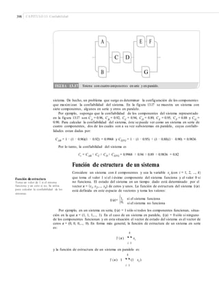 398 CAPÍTULO 13: Confiabilidad
A E F
C D
B G
sistema. De hecho, un problema que surge es determinar la configuración de los componentes
que maximizan la confiabilidad del sistema. En la figura 13.17 se muestra un sistema con
siete componentes, algunos en serie y otros en paralelo.
Por ejemplo, suponga que la confiabilidad de los componentes del sistema representado
en la figura 13.17 son CA
= 0.96, CB
= 0.92, CC
= 0.94, CD
= 0.89, CE
= 0.95, CF
= 0.88 y CG
=
0.90. Para calcular la confiabilidad del sistema, éste se puede ver como un sistema en serie de
cuatro componentes, dos de los cuales son a su vez subsistemas en paralelo, cuyas confiabi-
lidades estan dadas por:
CAB = 1 − (1 − 0.96)(1 − 0.92) = 0.9968 y CEFG = 1 − (1 − 0.95) × (1 − 0.88)(1− 0.90) = 0.9836
Por lo tanto, la confiabilidad del sistema es
Cs = CAB × CC × CD × CEFG = 0.9968 × 0.94 × 0.89 × 0.9836 = 0.82
Función de estructura de un sistema
Considere un sistema con k componentes y sea la variable xi
(con i = 1, 2, ..., k)
que toma el valor 1 si el i-ésimo componente del sistema funciona y el valor 0 si
no funciona. El estado del sistema en un tiempo dado está determinado por el
vector x = (x1, x2,..., xk) de ceros y unos. La función de estructura del sistema φ(x)
está definida en este espacio de vectores y toma los valores:
φ(x)= {0,
Función de estructura
Toma un valor de 1 si el sistema
funciona y un cero si no. Se utiliza
para calcular la conﬁabilidad de los
sistemas.
1, si el sistema funciona
si el sistema no funciona
Por ejemplo, en un sistema en serie, φ(x) = 1 sólo si todos los componentes funcionan, situa-
ción en la que x = (1, 1, 1,..., 1). En el caso de un sistema en paralelo, φ(x) = 0 sólo si ninguno
de los componentes funcionan y en esta situación el vector de estado del sistema es el vector de
ceros x = (0, 0, 0,..., 0). En forma más general, la función de estructura de un sistema en serie
es:
k
F (x) “xi
i 1
y la función de estructura de un sistema en paralelo es:
k
F (x) 1 “(1 xi )
i 1
FIGURA 13.17 Sistema con cuatro componentes en serie y en paralelo.
 